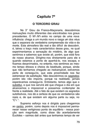 Capítulo 7º

                 O TERCEIRO GRAU

        No 3° Grau da Franco-Maçonaria, descobrimos
insinuações muito diferentes das encontradas nos graus
precedentes. O M∴M∴entra no campo de uma nova
influência: chega a um mundo novo e rasga um dos véus
que o separara da verdadeira compreensão da vida e da
morte. Esta atmosfera tão real e tão difícil de descobrir,
é, talvez o traço mais característico desse grau, no qual
experimentamos a sensação do mistério, de algo que
sentimos e sabemos que existe ali, porém, que está fora
de nosso alcance. Dirigímo-nos diretamente para ele e
quando estamos a ponto de apanhá-lo, nos escapa, e
ficamos desanimados, no entanto, nos sentimos ao mes-
mo tempo ditosos e cheios do beatitude, porque, ainda
que não tenhamos chegado ao inalcançável, estivemos
perto de conseguí-lo, que esta proximidade nos faz
estremecer de satisfação. Não descobrimos os segredos;
porém isto não importa, porque na realidade, jamais
esperávamos conseguí-lo. Entretanto, temos algo que o
substitui, e que nos servirá até que chegue o dia em que
alcancemos o impossível e possamos contemplar de
frente a realidade. Até o fato de que existem os segredos
sutstitutivos, nos dá a certeza de que os verdadeiros são
reais e, de que existem em alguma parte ou seja, no
“C∴”.
        Supremo esforço nos é dirigido para chegarmos
ao centro, porém, como depois nos é impossível perma-
necer nesse vertiginoso ponto de equilíbrio - nessa posi-
ção sem magnitude, como disse tão acertadamente
Euclides – saimos dali antes que tenhamos tempo de ver

                                                      79
 
