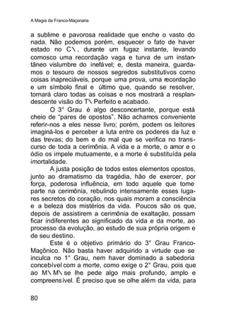 A Magia da Franco-Maçonaria


a sublime e pavorosa realidade que enche o vasto do
nada. Não podemos porém, esquecer o fato de haver
estado no C∴, durante um fugaz instante, levando
comosco uma recordação vaga e turva de um instan-
tâneo vislumbre do inefável; e, desta maneira, guarda-
mos o tesouro de nossos segredos substitutivos como
coisas inapreciáveis, porque uma prova, uma recordação
e um símbolo final e último que, quando se resolver,
tornará claro todas as coisas e nos mostrará a resplan-
descente visão do T∴Perfeito e acabado.
        O 3° Grau é algo desconcertante, porque está
cheio de “pares de opostos”. Não achamos conveniente
referir-nos a eles nesse livro; porém, podem os leitores
imaginá-los e perceber a luta entre os poderes da luz e
das trevas; do bem e do mal que se verifica no trans-
curso de toda a cerimônia. A vida e a morte, o amor e o
ódio os impele mutuamente, e a morte é substituída pela
imortalidade.
        A justa posição de todos estes elementos opostos,
junto ao dramatismo da tragédia, hão de exercer, por
força, poderosa influência, em todo aquele que tome
parte na cerimônia, rebulindo intensamente esses luga-
res secretos do coração, nos quais moram a consciência
e a beleza dos mistérios da vida. Poucos são os que,
depois de assistirem a cerimônia de exaltação, possam
ficar indiferentes ao significado da vida e da morte, ao
processo da evolução, ao estudo de sua própria origem e
de seu destino.
        Este é o objetivo primário do 3° Grau Franco-
Maçônico. Não basta haver adquirido a virtude que se
inculca no 1° Grau, nem haver dominado a sabedoria
concebível com a morte, como exige o 2° Grau, pois que
ao M∴M∴se lhe pede algo mais profundo, amplo e
compreens ível. É preciso que se olhe além da vida, para

80
 