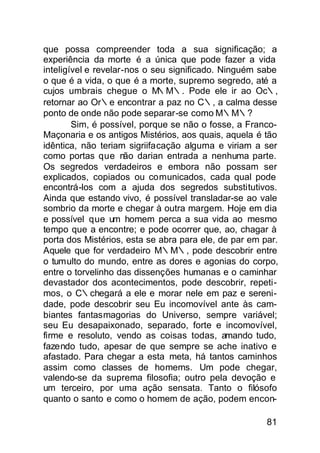 que possa compreender toda a sua significação; a
experiência da morte é a única que pode fazer a vida
inteligível e revelar-nos o seu significado. Ninguém sabe
o que é a vida, o que é a morte, supremo segredo, até a
cujos umbrais chegue o M     ∴M∴. Pode ele ir ao Oc∴,
retornar ao Or∴e encontrar a paz no C∴, a calma desse
ponto de onde não pode separar-se como M∴M∴?
        Sim, é possível, porque se não o fosse, a Franco-
Maçonaria e os antigos Mistérios, aos quais, aquela é tão
idêntica, não teriam sigriifacação alguma e viriam a ser
como portas que não darian entrada a nenhuma parte.
Os segredos verdadeiros e embora não possam ser
explicados, copiados ou comunicados, cada qual pode
encontrá-los com a ajuda dos segredos substitutivos.
Ainda que estando vivo, é possível transladar-se ao vale
sombrio da morte e chegar à outra margem. Hoje em dia
e possível que um homem perca a sua vida ao mesmo
tempo que a encontre; e pode ocorrer que, ao, chagar à
porta dos Mistérios, esta se abra para ele, de par em par.
Aquele que for verdadeiro M∴M∴, pode descobrir entre
o tumulto do mundo, entre as dores e agonias do corpo,
entre o torvelinho das dissenções humanas e o caminhar
devastador dos acontecimentos, pode descobrir, repeti-
mos, o C∴chegará a ele e morar nele em paz e sereni-
dade, pode descobrir seu Eu incomovível ante às cam-
biantes fantasmagorias do Universo, sempre variável;
seu Eu desapaixonado, separado, forte e incomovível,
firme e resoluto, vendo as coisas todas, amando tudo,
fazendo tudo, apesar de que sempre se ache inativo e
afastado. Para chegar a esta meta, há tantos caminhos
assim como classes de homems. Um pode chegar,
valendo-se da suprema filosofia; outro pela devoção e
um terceiro, por uma ação sensata. Tanto o filósofo
quanto o santo e como o homem de ação, podem encon-

                                                       81
 