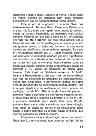 supremos e tudo o mais, inclusive a morte, é folha solta
ao vento, quando se compara com estes grandes
princípios em que se fundamentam a nossa Ordem.
       Este é, em si, o pri meiro e o mais óbvio dos
ensinamentos do Terceiro Grau. Quando a Ordem nos
ensina, não faz mais que repetir tudo quanto já sabiam,
desde os tempos imemoriais, os membros mais sábios
homens. Poderia ser dito que o lema do M∴M∴consiste
em “ser fiel até a morte”. Se este lema constituísse a
tônica da sua vida, a Franco-Maçonaria haveria prestado
um grande serviço a todos os homens, e seu nome
deveria ser glorificado, de geração em geração. Se cada
M∴M∴pudesse cumprir seu J∴, “sem evasivas, equívo-
cos nem reserva mental de nenhum gênero”, e preferisse
morrer antes que caluniar o bom nome do Ir∴ou deixar
de manter “em todo o momento” honra fraterna como se
fosse sua própria, existiria então a fraternidade capaz de
terminar o T∴, quase no horizonte de nossa visão
terrenal. Este ideal de fidelidade entre os IIr∴MM∴
levaria a Humanidade a tão alto nível de benevolência
que não só deixariam de prejudicar-se reciprocamente,
senão que, além disso, “o permanecer inativo ante uma
obra de misericórdia se consideraria pecado mortal". Isto
é o que significam na realidade os cinco pontos de
perfeição do M∴M∴. Não é tarefa fraca de passar o
primeiro Portal e converter-se em Franco-Maçom; porém,
é muito mais séria a façanha de prestar o J∴de M∴M∴
e prometer fidelidade até a morte. Que cada M∴M∴
pondere bem isto e volte a confirmar sua determinação
ante todos os casos de provas e de dificuldades, para
seguir o nobre exemplo da grande figura simbólica que
morreu, para não ser infiel ao seu J∴.
       Enquanto esta é a significação moral do terceiro
Grau, isto é, o ensinamento que pode dar ao Ap∴ há de

                                                       83
 
