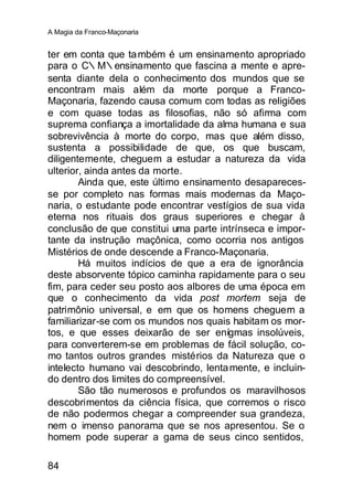 A Magia da Franco-Maçonaria


ter em conta que ta mbém é um ensinamento apropriado
para o C∴M∴ensinamento que fascina a mente e apre-
senta diante dela o conhecimento dos mundos que se
encontram mais além da morte porque a Franco-
Maçonaria, fazendo causa comum com todas as religiões
e com quase todas as filosofias, não só afirma com
suprema confiança a imortalidade da alma humana e sua
sobrevivência à morte do corpo, mas que além disso,
sustenta a possibilidade de que, os que buscam,
diligentemente, cheguem a estudar a natureza da vida
ulterior, ainda antes da morte.
        Ainda que, este último ensinamento desapareces-
se por completo nas formas mais modernas da Maço-
naria, o estudante pode encontrar vestígios de sua vida
eterna nos rituais dos graus superiores e chegar à
conclusão de que constitui uma parte intrínseca e impor-
tante da instrução maçônica, como ocorria nos antigos
Mistérios de onde descende a Franco-Maçonaria.
        Há muitos indícios de que a era de ignorância
deste absorvente tópico caminha rapidamente para o seu
fim, para ceder seu posto aos albores de uma época em
que o conhecimento da vida post mortem seja de
patrimônio universal, e em que os homens cheguem a
familiarizar-se com os mundos nos quais habitam os mor-
tos, e que esses deixarão de ser enígmas insolúveis,
para converterem-se em problemas de fácil solução, co-
mo tantos outros grandes mistérios da Natureza que o
intelecto humano vai descobrindo, lenta mente, e incluin-
do dentro dos limites do compreensível.
        São tão numerosos e profundos os maravilhosos
descobrimentos da ciência física, que corremos o risco
de não podermos chegar a compreender sua grandeza,
nem o imenso panorama que se nos apresentou. Se o
homem pode superar a gama de seus cinco sentidos,

84
 