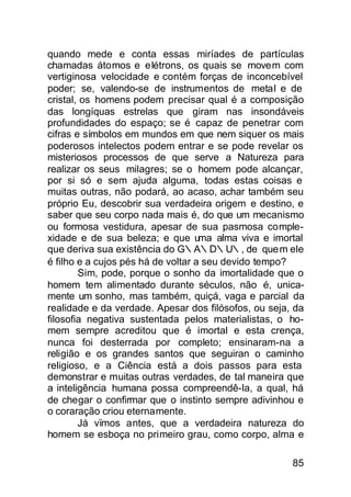 quando mede e conta essas miríades de partículas
chamadas átomos e elétrons, os quais se movem com
vertiginosa velocidade e contém forças de inconcebível
poder; se, valendo-se de instrumentos de metal e de
cristal, os homens podem precisar qual é a composição
das longíquas estrelas que giram nas insondáveis
profundidades do espaço; se é capaz de penetrar com
cifras e símbolos em mundos em que nem siquer os mais
poderosos intelectos podem entrar e se pode revelar os
misteriosos processos de que serve a Natureza para
realizar os seus milagres; se o homem pode alcançar,
por si só e sem ajuda alguma, todas estas coisas e
muitas outras, não podará, ao acaso, achar também seu
próprio Eu, descobrir sua verdadeira origem e destino, e
saber que seu corpo nada mais é, do que um mecanismo
ou formosa vestidura, apesar de sua pasmosa comple-
xidade e de sua beleza; e que uma alma viva e imortal
que deriva sua existência do G∴A∴D∴U∴, de que m ele
é filho e a cujos pés há de voltar a seu devido tempo?
        Sim, pode, porque o sonho da imortalidade que o
homem tem alimentado durante séculos, não é, unica-
mente um sonho, mas também, quiçá, vaga e parcial da
realidade e da verdade. Apesar dos filósofos, ou seja, da
filosofia negativa sustentada pelos materialistas, o ho-
mem sempre acreditou que é imortal e esta crença,
nunca foi desterrada por completo; ensinaram-na a
religião e os grandes santos que seguiran o caminho
religioso, e a Ciência está a dois passos para esta
demonstrar e muitas outras verdades, de tal maneira que
a inteligência humana possa compreendê-la, a qual, há
de chegar o confirmar que o instinto sempre adivinhou e
o coraração criou eternamente.
        Já vïmos antes, que a verdadeira natureza do
homem se esboça no primeiro grau, como corpo, alma e

                                                      85
 