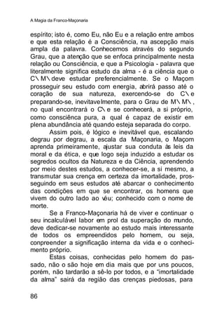 A Magia da Franco-Maçonaria


espírito; isto é, como Eu, não Eu e a relação entre ambos
e que esta relação é a Consciência, na ascepção mais
ampla da palavra. Conhecemos através do segundo
Grau, que a atenção que se enfoca principalmente nesta
relação ou Consciência, e que a Psicologia - palavra que
literalmente significa estudo da alma - é a ciência que o
C∴M∴deve estudar preferencialmente. Se o Maçom
prosseguir seu estudo com energia, abrirá passo até o
coração de sua natureza, exercendo-se do C∴e
preparando-se, inevitave lmente, para o Grau de M∴M∴,
no qual encontrará o C∴e se conhecerá, a si próprio,
como consciênca pura, a qual é capaz de existir em
plena abundância até quando esteja separada do corpo.
        Assim pois, é lógico e inevitável que, escalando
degrau por degrau, a escala da Maçonaria, o Maçom
aprenda primeiramente, ajustar sua conduta às leis da
moral e da ética, e que logo seja induzido a estudar os
segredos ocultos da Natureza e da Ciência, aprendendo
por meio destes estudos, a conhecer-se, a si mesmo, a
transmutar sua crença em certeza da imortalidade, pros-
seguindo em seus estudos até abarcar o conhecimento
das condições em que se encontrar, os homens que
vivem do outro lado ao v   éu; conhecido com o nome de
morte.
        Se a Franco-Maçonaria há de viver e continuar o
seu incalculável labor em prol da superação do mundo,
deve dedicar-se novamente ao estudo mais interessante
de todos os empreendidos pelo homem, ou seja,
conpreender a significação interna da vida e o conheci-
mento próprio.
        Estas coisas, conhecidas pelo homem do pas-
sado, não o são hoje em dia mais que por uns poucos,
porém, não tardarão a sê-lo por todos, e a “imortalidade
da alma” sairá da região das crenças piedosas, para

86
 
