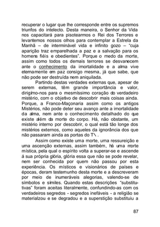 recuperar o lugar que lhe corresponde entre os supremos
triunfos do intelecto. Desta maneira, o Senhor da Vida
nos capacitará para pisotearmos o Rei dos Terrores e
levantemos nossos olhos para contemplar a Estrela da
Manhã – de interminável vida e infinito gozo – “cuja
aparição traz emparelhada a paz e a salvação para os
homens fiéis e obedientes”. Porque o medo da morte,
assim como todos os demais terrores se desvanecem
ante o conhecimento da imortalidade e a alma vive
eterna mente em paz consigo mesma, já que sabe, que
não pode ser destruída nem aniquilada.
        Partindo destas verdades externas que, apesar de
serem externas, têm grande importância e valor,
dirigímo-nos para o mesmíssimo coração do verdadeiro
mistério, com o objetivo de descobrir mais coisas ainda.
Porque, a Franco-Maçonaria assim como os antigos
Mistérios, não pode deter seu avanço ante a imortalidade
da alma, nem ante o conhecimento detalhado do que
existe além da morte do corpo. Há, não obstante, um
mistério interno por descobrir, o qual está tão longe dos
mistérios externos, como aqueles da ignorância dos que
não passaram ainda as portas do T∴.
        Assim como existe uma morte, uma ressureição e
uma ascenção externas, assim também, há uma morte
mística, pela qual o espírito volta a superar-se e ascende
á sua própria glória, glória essa que não se pode revelar,
nem ser conhecida por quem não passou por esta
experiência. Os místicos e visionários de países e
épocas, deram testemunho desta morte e a descreveram
por meio de inumeráveis alegorias, valendo-se de
símbolos e símiles. Quando estas descrições “substitu-
tivas” foram aceitas literalmente, confundindo-as com os
verdadeiros segredos - segredos inefáveis - a religião se
materialzou e se degradou e a superstição substituiu a

                                                       87
 