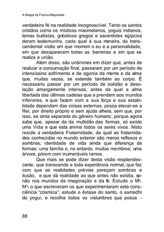 A Magia da Franco-Maçonaria


verdadeira fé na realidade incognoscível. Tanto os santos
cristãos como os místicos maometanos, yoguis indianos,
lamas budistas, gnósticos gregos e sacerdotes egípcios
deram testemunho, cada qual à sua m      aneira, da trans-
cendental visão em que morrem o eu e a personalidade,
em que desaparecem todas as barreiras e em que se
realiza a união.
        Além disso, são unânimes em dizer que, antes de
realizar a consumação final, passaram por um período de
intensíssino sofrimento e de agonia da mente e da alma
que, muitas vezes, se extende também ao corpo. É
necessário passar por um período de solidão e deso-
lação amargamente intensas, antes da qual a alma
libertada das últimas cadeias que a prendem aos mundos
inferiores, e que fazem com a sua f rça e sua estabi-
                                      o
lidade dependam das coisas externas, possa elevar-se a
Rei, por direito próprio e sem ajuda alheia, sem que, por
isso, se sinta separada do gênero humano; porque agora
sabe que, apesar da da multidão das formas, só existe
uma Vida e que esta anima todos os seres vivos. Nisto
reside a verdadeira Fraternidade, da qual as fraternida-
des conhecidas no mundo exterior são meros reflexos e
sombras; identidade de vida ainda que diferença de
formas; uma família e, no entanto, muitos membros; uma
árvore, pórem com inumeráveis ramos.
        Que mais se pode dizer desta visão resplandes-
cente, que transcende a toda experiência normal, que faz
com que as realidades prévias pareçam sombras e
ilusão, e que dá realidade ao que antes não existia, se-
não nos mundos da imaginação e da fé. Estude o M        ∴
M∴o que escreveram os que experimentaram esta cons-
ciência “cósmica”; estude o êxtase do santo, o samadhi
do yogui, e recolha todos os vislumbres que possa -


88
 