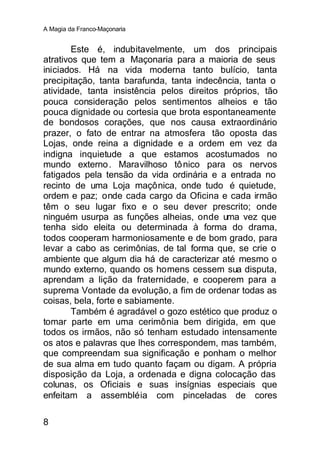 A Magia da Franco-Maçonaria


        Este é, indubitavelmente, um dos principais
atrativos que tem a Maçonaria para a maioria de seus
iniciados. Há na vida moderna tanto bulício, tanta
precipitação, tanta barafunda, tanta indecência, tanta o
atividade, tanta insistência pelos direitos próprios, tão
pouca consideração pelos sentimentos alheios e tão
pouca dignidade ou cortesia que brota espontaneamente
de bondosos corações, que nos causa extraordinário
prazer, o fato de entrar na atmosfera tão oposta das
Lojas, onde reina a dignidade e a ordem em vez da
indigna inquietude a que estamos acostumados no
mundo externo . Maravilhoso tô nico para os nervos
fatigados pela tensão da vida ordinária e a entrada no
recinto de uma Loja maçônica, onde tudo é quietude,
ordem e paz; onde cada cargo da Oficina e cada irmão
têm o seu lugar fixo e o seu dever prescrito; onde
ninguém usurpa as funções alheias, onde uma vez que
tenha sido eleita ou determinada à forma do drama,
todos cooperam harmoniosamente e de bom grado, para
levar a cabo as cerimônias, de tal forma que, se crie o
ambiente que algum dia há de caracterizar até mesmo o
mundo externo, quando os homens cessem sua disputa,
aprendam a lição da fraternidade, e cooperem para a
suprema Vontade da evolução, a fim de ordenar todas as
coisas, bela, forte e sabiamente.
        Também é agradável o gozo estético que produz o
tomar parte em uma cerimônia bem dirigida, em que
todos os irmãos, não só tenham estudado intensamente
os atos e palavras que lhes correspondem, mas também,
que compreendam sua significação e ponham o melhor
de sua alma em tudo quanto façam ou digam. A própria
disposição da Loja, a ordenada e digna colocação das
colunas, os Oficiais e suas insígnias especiais que
enfeitam a assembléia com pinceladas de cores

8
 
