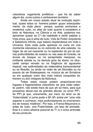 vislumbres vagamente proféticos - que há de saber
algum dia, como outros o conheceram também.
        Ainda em nosso estado atual de evolução espiri-
tual, quase todos os homens podem gozar antecipada-
mente, da visão plena porque, quando sonhamos e
rendemos culto, no altar de tudo quanto é verdadeiro e
belo n Natureza, na Ciência e na Arte, podemos nos
        a
aproximar quase ao C∴da realidade e sentir palpitar a
Vida única, que é alma de tudo, Vida de Poder onipotente
e Sabedoria infinita, cuja beleza resplandesce em todo o
Universo. Esta visão pode aparecer no cume de u       ma
montanha silensiosa ou no estrondo de uma catarata; no
fulgor de um sol nascente ou no esplendor do por do sol;
nas profundidades do oceano ou nas asas do furacão, na
árvore do bosque ou na sarapintada mariposa; na
cintilante estrela ou na tremula gota de róscio; no ofus-
cante campo nevado ou na fragância do aguaceiro
tropical; nas sublimidades da matemática transcendental
ou na filosofia, ou ainda na visão de um Sócrates ou na
poesia de um Shakespeare; na música de um Scriabine
ou em qualquer outro dos mais nobres conquistas do
homem ou dos milagres da Natureza.
        Todas estas coisas podem proporcionar-nos
fugazes e fragmentários vislumbres de uma visão celes-
te; porém, não existe mais de que um só meio, para que
possamos elevar-nos às grandes alturas: os cinco PP∴
de PP∴já que, unicamente, por meio do amor ou da
“fraternidade” é como pode o M∴M∴entrar em “uma vida
superior e conhecer, mais profundamente os ensinamen-
tos de nossos mistérios”. Por isso, a Franco-Maçonaria é,
antes de tudo, u   ma Fraternidade, um laço de amizade.
Este é o único alicerce possível do T∴e o único arremate
de seu pináculo.


                                                      89
 