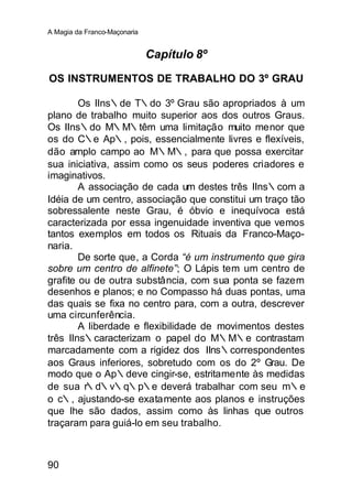A Magia da Franco-Maçonaria


                              Capítulo 8º

OS INSTRUMENTOS DE TRABALHO DO 3º GRAU

        Os IIns∴de T∴do 3º Grau são apropriados à um
plano de trabalho muito superior aos dos outros Graus.
Os IIns∴do M∴M∴têm uma limitação muito menor que
os do C∴e Ap∴, pois, essencialmente livres e flexíveis,
dão amplo campo ao M∴M∴, para que possa exercitar
sua iniciativa, assim como os seus poderes criadores e
imaginativos.
        A associação de cada um destes três IIns∴com a
Idéia de um centro, associação que constitui um traço tão
sobressalente neste Grau, é óbvio e inequívoca está
caracterizada por essa ingenuidade inventiva que vemos
tantos exemplos em todos os Rituais da Franco-Maço-
naria.
        De sorte que, a Corda “é um instrumento que gira
sobre um centro de alfinete”; O Lápis tem um centro de
grafite ou de outra substância, com sua ponta se fazem
desenhos e planos; e no Compasso há duas pontas, uma
das quais se fixa no centro para, com a outra, descrever
uma circunferência.
        A liberdade e flexibilidade de movimentos destes
três IIns∴caracterizam o papel do M∴M∴e contrastam
marcadamente com a rigidez dos IIns∴correspondentes
aos Graus inferiores, sobretudo com os do 2º Grau. De
modo que o Ap∴deve cingir-se, estritamente às medidas
de sua r∴d∴v∴q∴p∴e deverá trabalhar com seu m∴e
o c∴, ajustando-se exatamente aos planos e instruções
que lhe são dados, assim como às linhas que outros
traçaram para guiá-lo em seu trabalho.



90
 