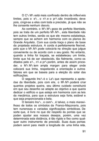 O C∴M∴está mais confinado dentro de inflexíveis
limites, pois o e∴, o n∴e o pr∴são invariáveis; deve
pois, cingir-se a eles com toda a precisão, já que não se
lhe consente nenhum desvio.
        Ao contrário, o M∴M∴goza de perfeita liberdade,
pois se trata de um perfeito M∴M∴, esta liberdade não
tem outros limites, senão os que ele mesmo estabeleça,
sempre que se achem em harmonia com os planos do
Grande Arquiteto . Com sua corda traça o plano de base
da projetada estrutura. A corda é perfeitamente flexível,
pelo que o M∴M∴pode colocá-la na direção que julgue
conveniente ou de acordo com o seu gosto. No entanto,
quando a linha foi traçada, se estabeleceu um limite,
limite que há de ser obedecido, tão fielmente, como os
ditados pelo e∴, n∴e pr∴porém, antes de assim proce-
der, o M∴M∴tem ampla margen para eleger onde
colocará sua linha, respeitando a orientação e outros
fatores em que se baseia para a eleição do solar das
edificações.
        O segundo Ins∴é o La∴que representa a apote-
óse da liberdade, pois com ele, o M∴M∴poderá criar
quantos projetos queira, seu último cuidado constituirá
em que seu desenho se adapte ao objetivo a que queira
dedicar o edifício e que esteja em harmonia com as leis
da mecânica, para que a estrutura seja forte, estável e
que seja proporcionada e bela.
        O terceiro Ins∴, o com∴, é talvez, o mais maravi-
lhoso de todos os símbolos da Franco-Maçonaria, pois
tem nunerosas e variadas significações simbólicas. De
sorte que, é livre no que diz respeito às pontas que se
poden ajustar aos nossos desejos, porém, uma vez
determinada esta distância, é tão rígido e fixo como qual-
quer outro instrumento de precisão. Suas duas pontas
podem servir para medir a longitude de uma linha reta,

                                                       91
 