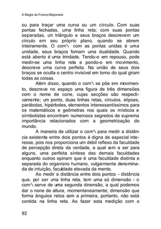 A Magia da Franco-Maçonaria


ou para traçar uma curva ou um círculo. Com suas
pontas fechadas, uma linha reta; com suas pontas
separadas, u triângulo e seus braços descrevem um
              m
círculo em seu próprio plano, quando se abrem
inteiramente. O com∴ com as pontas unidas é uma
unidade, seus braços fomam uma dualidade. Quando
está aberto é uma trindade. Tendo-o em repouso, pode
medir-se uma linha reta e pondo-o em movimento,
descreve uma curva perfeita. Na união de seus dois
braços se oculta o centro invisível em torno do qual giram
todas as coisas.
       Além disso, quando o com∴se põe em movimen-
to, descreve no espaço uma figura de três dimensões
com o nome de cone, cujas secções são respecti-
vamente; um ponto, duas linhas retas, círculos, elipses,
parábolas, hipérboles, elementos interessantíssimos para
os matemáticos e geômetras nos quais os místicos e
siimbotistas encontram numerosos segredos de suprema
importância relacionados com a geometrização do
mundo.
       A maneira de utilizar o com∴para medir a distân-
cia existente entre dois pontos é digna de especial inte-
resse, pois nos proporciona um débil reflexo da faculdade
de percepção direta da verdade, a qual v    em a ser para
alguns, uma perfeita síntese das demais faculdades
enquanto outros opinam que é uma faculdade distinta e
separada do organisno humano, vulgarmente denomina-
da de intuição, faculdade elevada da mente.
       Ao medir a distância entre dois pontos - distância
que, por ser u ma linha reta, tem uma só dimensâo - o
com∴serve de uma segunda dinensâo, a qual podemos
dar o none de altura, momentaneamente; dimensâo que
forma ângulos retos com a primeira, portanto, não está
contida na linha reta. Ao fazer esta medição com o

92
 