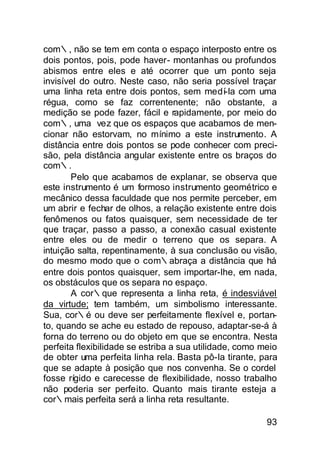 com∴, não se tem em conta o espaço interposto entre os
dois pontos, pois, pode haver- montanhas ou profundos
abismos entre eles e até ocorrer que um ponto seja
invisível do outro. Neste caso, não seria possível traçar
uma linha reta entre dois pontos, sem medí-la com uma
régua, como se faz correntenente; não obstante, a
medição se pode fazer, fácil e rapidamente, por meio do
com∴, uma vez que os espaços que acabamos de men-
cionar não estorvam, no mínimo a este instrumento. A
distância entre dois pontos se pode conhecer com preci-
são, pela distância angular existente entre os braços do
com∴.
       Pelo que acabamos de explanar, se observa que
este instrumento é um formoso instrumento geométrico e
mecânico dessa faculdade que nos permite perceber, em
um abrir e fechar de olhos, a relação existente entre dois
fenômenos ou fatos quaisquer, sem necessidade de ter
que traçar, passo a passo, a conexão casual existente
entre eles ou de medir o terreno que os separa. A
intuição salta, repentinamente, à sua conclusão ou visão,
do mesmo modo que o com∴abraça a distância que há
entre dois pontos quaisquer, sem importar-lhe, em nada,
os obstáculos que os separa no espaço.
       A cor∴que representa a linha reta, é indesviável
da virtude; tem também, um simbolismo interessante.
Sua, cor∴é ou deve ser perfeitamente flexível e, portan-
to, quando se ache eu estado de repouso, adaptar-se-á à
forna do terreno ou do objeto em que se encontra. Nesta
perfeita flexibilidade se estriba a sua utilidade, como meio
de obter uma perfeita linha rela. Basta pô-la tirante, para
que se adapte à posição que nos convenha. Se o cordel
fosse rígido e carecesse de flexibilidade, nosso trabalho
não poderia ser perfeito. Quanto mais tirante esteja a
cor∴mais perfeita será a linha reta resultante.

                                                         93
 
