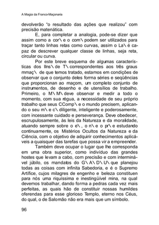 A Magia da Franco-Maçonaria


devolverão “o resultado das ações que realizou” com
precisão matenática.
        E, para completar a analogia, pode-se dizer que
assim como a cor∴e o com∴podem ser utilizados para
traçar tanto linhas retas como curvas, assim o La∴é ca-
paz de descrever qualquer classe de linhas, seja reta,
circular ou curva.
        Por este breve esquema de algumas caracterís-
ticas dos IIns∴de T∴correspondentes aos três graus
mmaç∴ de que temos tratado, estamos em condições de
observar que o conjunto deles forrna séries e seqüências
que proporcionan ao maçom, um completo conjunto de
instrumentos, de desenho e de utensílios de trabalho.
Primeiro, o M∴M∴deve observar e medir a todo o
momento, com sua régua, a necessidade de seu próprio
trabalho que seus CComp∴e o mundo precisem, aplican-
do o seu m∴e c∴diligente, inteligente e poderosamente,
com incessante cuidado e perseverança. Deve obedecer,
escrupulosamente, às leis da Natureza e da moralidade,
atuando sempre sobre o e∴, o n∴e o pr∴e estudando
continuamente, os Mistérios Ocultos da Natureza e da
Ciência, com o objetivo de adquirir conhecimentos aplicá-
veis a quaisquer das tarefas que possa vir a empreender.
        Também deve ocupar o lugar que lhe corresponda
em uma obra superior, como indivíduo das grandes
hostes que levam a cabo, com precisão e com interminá-
vel júbilo, os mandatos do G∴A∴D∴U∴que planejou
todas as coisas com infinita Sabedoria, e é o Supremo
Artífice, cujos milagres de engenho e beleza constituen
para nós uma riquíssima e inestingüível mina, na qual
devemos trabalhar, dando forma a pedras cada vez mais
perfeitas, as quais hão de constituir nossas humildes
oferendas para esse glorioso Templo, eterno nos Céus,
do qual, o de Salomão não era mais que um símbolo.

96
 