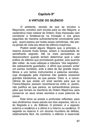 Capítulo 9º

              A VIRTUDE DO SILÊNCIO

        O ambiente, secreto de que se envolve a
Maçonaria, constitui sem dúvida para os não Maçons, a
cacterística mais notável da Ordem; Esta impressão vem
corroborar e fortalecer-se na Iniciação e nos graus
seguintes de maneira suficientemente concludente para
que, quem passou por todas essas cerimônias, não per-
ca jamais de vista seu dever de silêncio maçônico.
        Podem existir alguns Maçons que, a princípio, e
mesmo durante muito tempo, sintam a necessidade de
semelhante segredo. Até os mais pensadores se
desconcerta m quando tentam determinar qual o valor
prático do silêncio que prometeram guardar; pois quando
dão voltas às suas cabeças a natureza “dos segredos”,
tão zelosamente guardados, é difícil que possam evitar
um sorriso incrédulo, ante a ideia de dar grande impor-
tância a uns tantos instrumentos e palavras secretas,
cuja divulgação pela imprensa não poderia ocasionar
grandes transtornos, ao que parece. Claro é, a conve-
niência de que exista um sinal secreto para que os
Franco-Maçons possam reconhecer-se entre si; porém,
não justifica ao que parece, as extraordinárias precau-
ções que tomam os membros da Ordem Maçônica, para
conservar os seus sinais secretos e suas palavras de
passe.
        Este tema se presta a profundas reflexões; para
isso dividiremos nosso estudo em dois aspectos, isto é, o
do Segredo e o do Silêncio. O primeiro é o aspecto
externo e exotérico e o último é o interno ou esotérico. O
segredo ou reserva é um recurso mundano de defesa,
relativamente fácil. Ao contrário, o silêncio é essencial-

                                                       97
 
