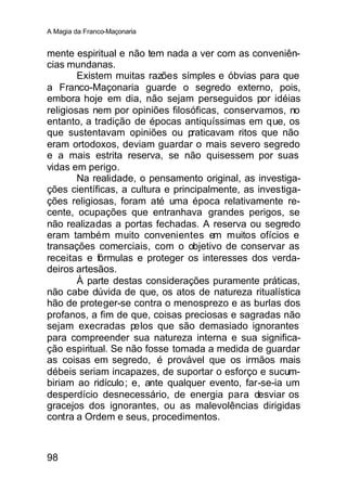 A Magia da Franco-Maçonaria


mente espiritual e não tem nada a ver com as conveniên-
cias mundanas.
        Existem muitas razões símples e óbvias para que
a Franco-Maçonaria guarde o segredo externo, pois,
embora hoje em dia, não sejam perseguidos por idéias
religiosas nem por opiniões filosóficas, conservamos, no
entanto, a tradição de épocas antiquíssimas em que, os
que sustentavam opiniões ou praticavam ritos que não
eram ortodoxos, deviam guardar o mais severo segredo
e a mais estrita reserva, se não quisessem por suas
vidas em perigo.
        Na realidade, o pensamento original, as investiga-
ções científicas, a cultura e principalmente, as investiga-
ções religiosas, foram até uma época relativamente re-
cente, ocupações que entranhava grandes perigos, se
não realizadas a portas fechadas. A reserva ou segredo
eram também muito convenientes em muitos ofícios e
transações comerciais, com o objetivo de conservar as
receitas e fórmulas e proteger os interesses dos verda-
deiros artesãos.
        À parte destas considerações puramente práticas,
não cabe dúvida de que, os atos de natureza ritualística
hão de proteger-se contra o menosprezo e as burlas dos
profanos, a fim de que, coisas preciosas e sagradas não
sejam execradas pelos que são demasiado ignorantes
para compreender sua natureza interna e sua significa-
ção espiritual. Se não fosse tomada a medida de guardar
as coisas em segredo, é provável que os irmãos mais
débeis seriam incapazes, de suportar o esforço e sucum-
biriam ao ridículo; e, ante qualquer evento, far-se-ia um
desperdício desnecessário, de energia para desviar os
gracejos dos ignorantes, ou as malevolências dirigidas
contra a Ordem e seus, procedimentos.



98
 
