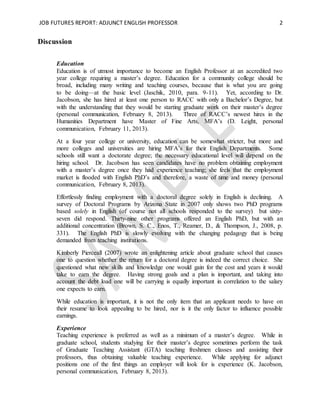 JOB FUTURES REPORT: ADJUNCT ENGLISH PROFESSOR 2
Discussion
Education
Education is of utmost importance to become an English Professor at an accredited two
year college requiring a master’s degree. Education for a community college should be
broad, including many writing and teaching courses, because that is what you are going
to be doing—at the basic level (Jaschik, 2010, para. 9-11). Yet, according to Dr.
Jacobson, she has hired at least one person to RACC with only a Bachelor’s Degree, but
with the understanding that they would be starting graduate work on their master’s degree
(personal communication, February 8, 2013). Three of RACC’s newest hires in the
Humanities Department have Master of Fine Arts, MFA’s (D. Leight, personal
communication, February 11, 2013).
At a four year college or university, education can be somewhat stricter, but more and
more colleges and universities are hiring MFA’s for their English Departments. Some
schools still want a doctorate degree; the necessary educational level will depend on the
hiring school. Dr. Jacobson has seen candidates have no problem obtaining employment
with a master’s degree once they had experience teaching; she feels that the employment
market is flooded with English PhD’s and therefore, a waste of time and money (personal
communication, February 8, 2013).
Effortlessly finding employment with a doctoral degree solely in English is declining. A
survey of Doctoral Programs by Arizona State in 2007 only shows two PhD programs
based solely in English (of course not all schools responded to the survey) but sixty-
seven did respond. Thirty-nine other programs offered an English PhD, but with an
additional concentration (Brown, S. C., Enos, T., Reamer, D., & Thompson, J., 2008, p.
331). The English PhD is slowly evolving with the changing pedagogy that is being
demanded from teaching institutions.
Kimberly Pierceall (2007) wrote an enlightening article about graduate school that causes
one to question whether the return for a doctoral degree is indeed the correct choice. She
questioned what new skills and knowledge one would gain for the cost and years it would
take to earn the degree. Having strong goals and a plan is important, and taking into
account the debt load one will be carrying is equally important in correlation to the salary
one expects to earn.
While education is important, it is not the only item that an applicant needs to have on
their resume to look appealing to be hired, nor is it the only factor to influence possible
earnings.
Experience
Teaching experience is preferred as well as a minimum of a master’s degree. While in
graduate school, students studying for their master’s degree sometimes perform the task
of Graduate Teaching Assistant (GTA) teaching freshmen classes and assisting their
professors, thus obtaining valuable teaching experience. While applying for adjunct
positions one of the first things an employer will look for is experience (K. Jacobson,
personal communication, February 8, 2013).
 