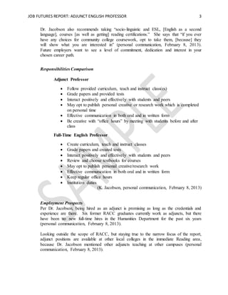 JOB FUTURES REPORT: ADJUNCT ENGLISH PROFESSOR 3
Dr. Jacobson also recommends taking “socio-linguistic and ESL, [English as a second
language], courses [as well as getting] reading certifications.” She says that “if you ever
have any choices for community college coursework, opt to take them, [because] they
will show what you are interested in” (personal communication, February 8, 2013).
Future employers want to see a level of commitment, dedication and interest in your
chosen career path.
Responsibilities Comparison
Adjunct Professor
 Follow provided curriculum, teach and instruct class(es)
 Grade papers and provided tests
 Interact positively and effectively with students and peers
 May opt to publish personal creative or research work which is completed
on personal time
 Effective communication in both oral and in written form
 Be creative with “office hours” by meeting with students before and after
class
Full-Time English Professor
 Create curriculum, teach and instruct classes
 Grade papers and created tests
 Interact positively and effectively with students and peers
 Review and choose textbooks for courses
 May opt to publish personal creative/research work
 Effective communication in both oral and in written form
 Keep regular office hours
 Institution duties
(K. Jacobson, personal communication, February 8, 2013)
Employment Prospects
Per Dr. Jacobson, being hired as an adjunct is promising as long as the credentials and
experience are there. Six former RACC graduates currently work as adjuncts, but there
have been no new full-time hires in the Humanities Department for the past six years
(personal communication, February 8, 2013).
Looking outside the scope of RACC, but staying true to the narrow focus of the report,
adjunct positions are available at other local colleges in the immediate Reading area,
because Dr. Jacobson mentioned other adjuncts teaching at other campuses (personal
communication, February 8, 2013).
 