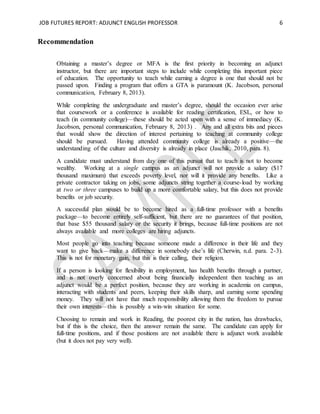 JOB FUTURES REPORT: ADJUNCT ENGLISH PROFESSOR 6
Recommendation
Obtaining a master’s degree or MFA is the first priority in becoming an adjunct
instructor, but there are important steps to include while completing this important piece
of education. The opportunity to teach while earning a degree is one that should not be
passed upon. Finding a program that offers a GTA is paramount (K. Jacobson, personal
communication, February 8, 2013).
While completing the undergraduate and master’s degree, should the occasion ever arise
that coursework or a conference is available for reading certification, ESL, or how to
teach (in community college)—these should be acted upon with a sense of immediacy (K.
Jacobson, personal communication, February 8, 2013) . Any and all extra bits and pieces
that would show the direction of interest pertaining to teaching at community college
should be pursued. Having attended community college is already a positive—the
understanding of the culture and diversity is already in place (Jaschik, 2010, para. 8).
A candidate must understand from day one of this pursuit that to teach is not to become
wealthy. Working at a single campus as an adjunct will not provide a salary ($17
thousand maximum) that exceeds poverty level, nor will it provide any benefits. Like a
private contractor taking on jobs, some adjuncts string together a course-load by working
at two or three campuses to build up a more comfortable salary, but this does not provide
benefits or job security.
A successful plan would be to become hired as a full-time professor with a benefits
package—to become entirely self-sufficient, but there are no guarantees of that position,
that base $55 thousand salary or the security it brings, because full-time positions are not
always available and more colleges are hiring adjuncts.
Most people go into teaching because someone made a difference in their life and they
want to give back—make a difference in somebody else’s life (Cherwin, n.d. para. 2-3).
This is not for monetary gain, but this is their calling, their religion.
If a person is looking for flexibility in employment, has health benefits through a partner,
and is not overly concerned about being financially independent then teaching as an
adjunct would be a perfect position, because they are working in academia on campus,
interacting with students and peers, keeping their skills sharp, and earning some spending
money. They will not have that much responsibility allowing them the freedom to pursue
their own interests—this is possibly a win-win situation for some.
Choosing to remain and work in Reading, the poorest city in the nation, has drawbacks,
but if this is the choice, then the answer remain the same. The candidate can apply for
full-time positions, and if those positions are not available there is adjunct work available
(but it does not pay very well).
 