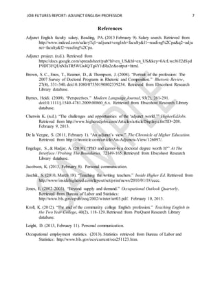 JOB FUTURES REPORT: ADJUNCT ENGLISH PROFESSOR 7
References
Adjunct English faculty salary, Reading, PA. (2013 February 9). Salary search. Retrieved from
http://www.indeed.com/salary?q1=adjunct+english+faculty&l1=reading%2Cpa&q2=adju
nct+faculty&l2=reading%2Cpa.
Adjunct project. (n.d.). Retrieved from
https://docs.google.com/spreadsheet/pub?hl=en_US&hl=en_US&key=0ArLwcJ6E2dSyd
F9DT3FQUnNJaTR5WGx4QTg4Y1dRa2c&output=html.
Brown, S. C., Enos, T., Reamer, D., & Thompson, J. (2008). “Portrait of the profession: The
2007 Survey of Doctoral Programs in Rhetoric and Composition.” Rhetoric Review,
27(4), 331-340. doi:10.1080/07350190802339234. Retrieved from Ebscohost Research
Library database.
Byrnes, Heidi. (2009). “Perspectives.” Modern Language Journal, 93(2), 261-291.
doi:10.1111/j.1540-4781.2009.00860_6.x. Retrieved from Ebscohost Research Library
database.
Cherwin K. (n.d.). “The challenges and opportunities of the ‘adjunct world.’” HigherEdJobs.
Retrieved from http://www.higheredjobs.com/Articles/articleDisplay.cfm?ID=208.
February 9, 2013.
De la Vergne, S. (2011, February 1). “An adjunct’s view.” The Chronicle of Higher Education.
Retrieved from http://chronicle.com/article/An-Adjuncts-View/126097/.
Engelage, S., & Hadjar, A. (2010). “PhD and career-Is a doctoral degree worth It?” At The
Interface / Probing The Boundaries, 72149-165. Retrieved from Ebscohost Research
Library database.
Jacobson, K. (2013, February 8). Personal communication.
Jaschik, S. (2010, March 18). “Teaching the writing teachers.” Inside Higher Ed. Retrieved from
http://www/insidehighered.com/layout/set/print/news/2010/01/18/cccc.
Jones, E. (2002-2003). “Beyond supply and demand.” Occupational Outlook Quarterly.
Retrieved from Bureau of Labor and Statistics:
http://www.bls.gov/opub/ooq/2002/winter/art03.pdf. February 10, 2013.
Kroll, K. (2012). “The end of the community college English profession.” Teaching English in
the Two Year College, 40(2), 118-129. Retrieved from ProQuest Research Library
database.
Leight, D. (2013, February 11). Personal communication.
Occupational employment statistics. (2013). Statistics retrieved from Bureau of Labor and
Statistics: http://www.bls.gov/oes/current/oes251123.htm.
 