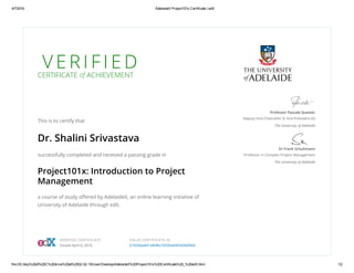 4/7/2016 AdelaideX Project101x Certificate | edX
file:///E:/bkp%20of%20C%20drive%20at%2002­02­15/User/Desktop/AdelaideX%20Project101x%20Certificate%20_%20edX.html 1/2
V E R I F I E DCERTIFICATE of ACHIEVEMENT
This is to certify that
Dr. Shalini Srivastava
successfully completed and received a passing grade in
Project101x: Introduction to Project
Management
a course of study oﬀered by AdelaideX, an online learning initiative of
University of Adelaide through edX.
Professor Pascale Quester
Deputy Vice-Chancellor & Vice-President (A)
The University of Adelaide
Dr Frank Schultmann
Professor in Complex Project Management
The University of Adelaide
VERIFIED CERTIFICATE
Issued April 6, 2016
VALID CERTIFICATE ID
b7d26ba841e848a19330ab94343e09e9
 