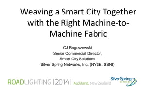 Weaving a Smart City Together
with the Right Machine-to-
Machine Fabric
CJ Boguszewski
Senior Commercial Director,
Smart City Solutions
Silver Spring Networks, Inc. (NYSE: SSNI)
 