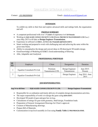 SHAILESH SITARAM AWARISHAILESH SITARAM AWARI
Contact: +91-9665698694 Email:- shailesh.awari41@gmail.com
INTENSION
To exhibit my skills to their best and explore advanced skills and indulge both, the organisation
and self.
PROFILE SUMMARY
• A competent professional with over 1.9 years of experience in CAD Domain
• Working in EQUALIZE CONSULTECH PVT LTD (Onsite PREMIUM TRANSMISSION LTD Pune.)
since May 2015 to till date as Design Engineer-Transmission.
• Experience in software's ( CREO , AUTO-CAD, Windchill and KISS-SOFT)
• Smart working and prepared to work with challenging task and achieving the same within the
given time-frame.
• Ability to conceptualize the design and convert ideas in 2D drawing & 3D models design.
• Good knowledge of Modeling & GD&T, Good understanding of Drawing
• Able, Adaptable and Analytical.
PROFESSIONAL PORTFOLIO
SR
NO
Employer Client Designation Duration
1 Equalize Consultech Pvt Ltd.
Premium
Transmission LTD.
Design Engineer-
Transmission
June 2015-
Present
2
Equalize Consultech Pvt Ltd.
- Design Engineer Aug 2014 –June
2015
JOB RESPONSIBILITIES:
Aug’14 to till Date EQUALIZE CONSULTECH PVT LTD. Design Engineer-Transmission
• Responsible for co-ordination and timely delivery of complete design documentation activities.
• The major responsibility of work is to design the gears using KISS-SOFT.
• Developed 3D model of gear and gear box in Creo.
• Calculations of ratings for gear tooth geometry, Shaft design, Foundation loads.
• Preparation of General Arrangement Drawings for Client’s approval.
• Creation of Manufacturing drawings.
• Prepare Bill of Materials.
• Customization in top level assembly in Creo using Family Table & PRO/PROGRAMME.
 