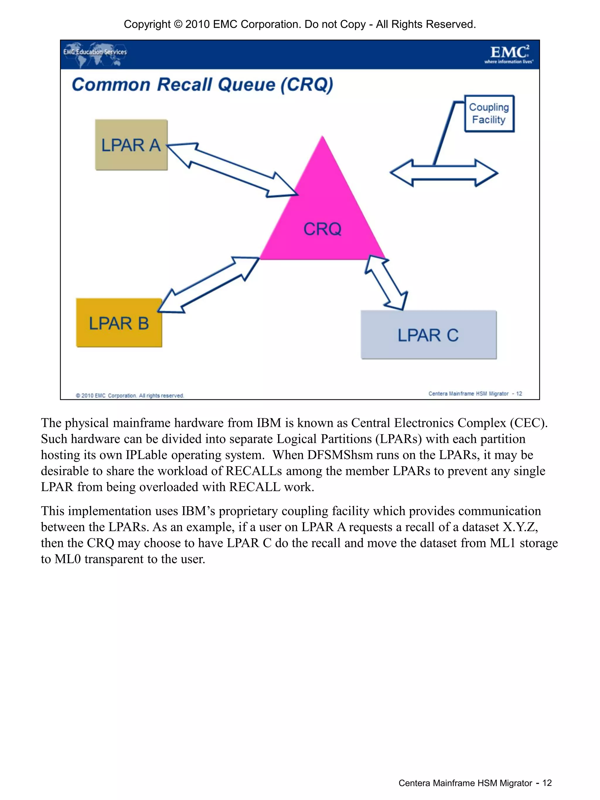 Centera Mainframe HSM Migrator - 12
The physical mainframe hardware from IBM is known as Central Electronics Complex (CEC).
Such hardware can be divided into separate Logical Partitions (LPARs) with each partition
hosting its own IPLable operating system. When DFSMShsm runs on the LPARs, it may be
desirable to share the workload of RECALLs among the member LPARs to prevent any single
LPAR from being overloaded with RECALL work.
This implementation uses IBM’s proprietary coupling facility which provides communication
between the LPARs. As an example, if a user on LPAR A requests a recall of a dataset X.Y.Z,
then the CRQ may choose to have LPAR C do the recall and move the dataset from ML1 storage
to ML0 transparent to the user.
Copyright © 2010 EMC Corporation. Do not Copy - All Rights Reserved.
 