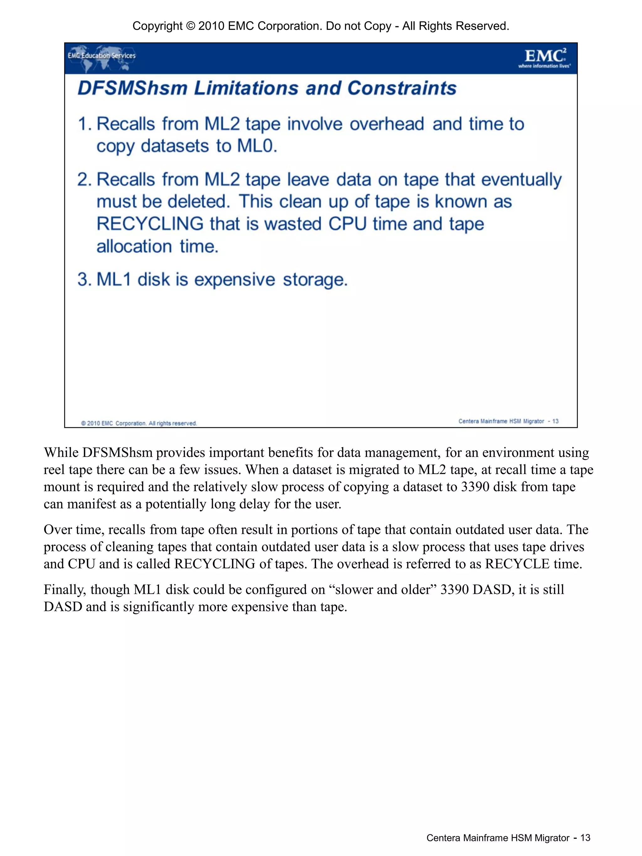 Centera Mainframe HSM Migrator - 13
While DFSMShsm provides important benefits for data management, for an environment using
reel tape there can be a few issues. When a dataset is migrated to ML2 tape, at recall time a tape
mount is required and the relatively slow process of copying a dataset to 3390 disk from tape
can manifest as a potentially long delay for the user.
Over time, recalls from tape often result in portions of tape that contain outdated user data. The
process of cleaning tapes that contain outdated user data is a slow process that uses tape drives
and CPU and is called RECYCLING of tapes. The overhead is referred to as RECYCLE time.
Finally, though ML1 disk could be configured on “slower and older” 3390 DASD, it is still
DASD and is significantly more expensive than tape.
Copyright © 2010 EMC Corporation. Do not Copy - All Rights Reserved.
 