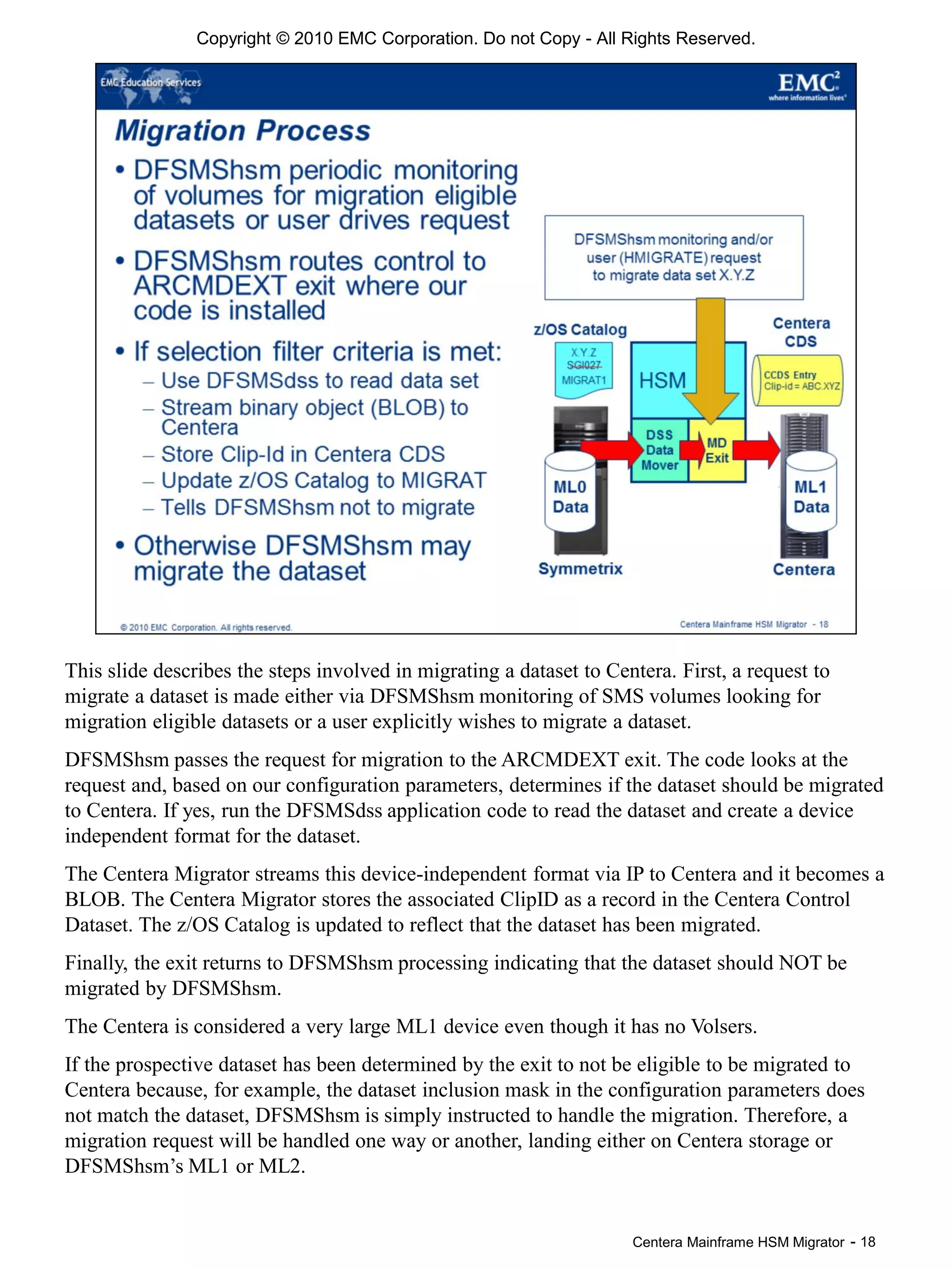 Centera Mainframe HSM Migrator - 18
This slide describes the steps involved in migrating a dataset to Centera. First, a request to
migrate a dataset is made either via DFSMShsm monitoring of SMS volumes looking for
migration eligible datasets or a user explicitly wishes to migrate a dataset.
DFSMShsm passes the request for migration to the ARCMDEXT exit. The code looks at the
request and, based on our configuration parameters, determines if the dataset should be migrated
to Centera. If yes, run the DFSMSdss application code to read the dataset and create a device
independent format for the dataset.
The Centera Migrator streams this device-independent format via IP to Centera and it becomes a
BLOB. The Centera Migrator stores the associated ClipID as a record in the Centera Control
Dataset. The z/OS Catalog is updated to reflect that the dataset has been migrated.
Finally, the exit returns to DFSMShsm processing indicating that the dataset should NOT be
migrated by DFSMShsm.
The Centera is considered a very large ML1 device even though it has no Volsers.
If the prospective dataset has been determined by the exit to not be eligible to be migrated to
Centera because, for example, the dataset inclusion mask in the configuration parameters does
not match the dataset, DFSMShsm is simply instructed to handle the migration. Therefore, a
migration request will be handled one way or another, landing either on Centera storage or
DFSMShsm’s ML1 or ML2.
Copyright © 2010 EMC Corporation. Do not Copy - All Rights Reserved.
 