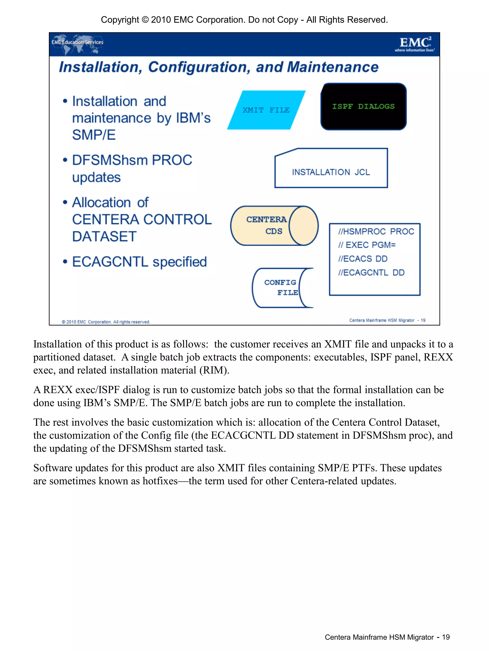 Centera Mainframe HSM Migrator - 19
Installation of this product is as follows: the customer receives an XMIT file and unpacks it to a
partitioned dataset. A single batch job extracts the components: executables, ISPF panel, REXX
exec, and related installation material (RIM).
A REXX exec/ISPF dialog is run to customize batch jobs so that the formal installation can be
done using IBM’s SMP/E. The SMP/E batch jobs are run to complete the installation.
The rest involves the basic customization which is: allocation of the Centera Control Dataset,
the customization of the Config file (the ECACGCNTL DD statement in DFSMShsm proc), and
the updating of the DFSMShsm started task.
Software updates for this product are also XMIT files containing SMP/E PTFs. These updates
are sometimes known as hotfixes—the term used for other Centera-related updates.
Copyright © 2010 EMC Corporation. Do not Copy - All Rights Reserved.
 