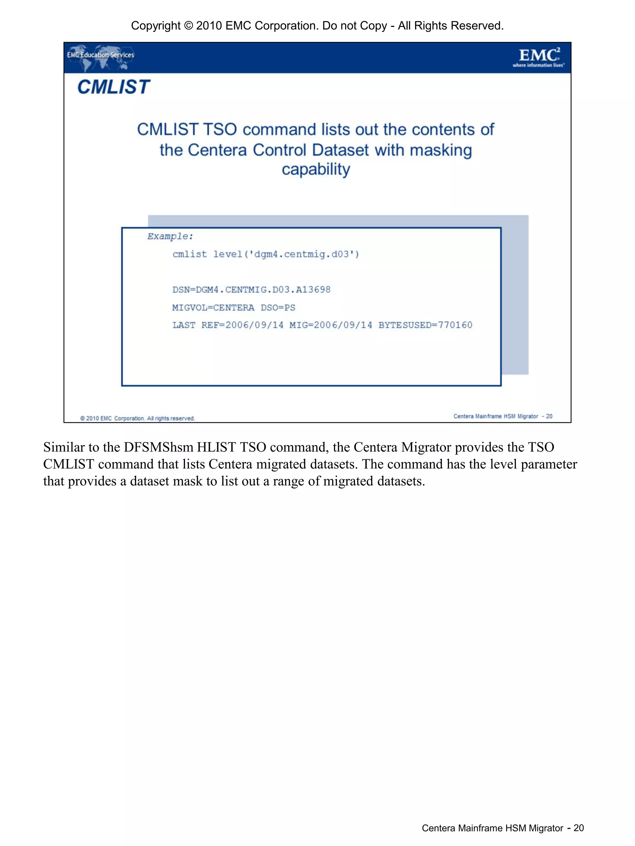 Centera Mainframe HSM Migrator - 20
Copyright © 2010 EMC Corporation. Do not Copy - All Rights Reserved.
Similar to the DFSMShsm HLIST TSO command, the Centera Migrator provides the TSO
CMLIST command that lists Centera migrated datasets. The command has the level parameter
that provides a dataset mask to list out a range of migrated datasets.
 