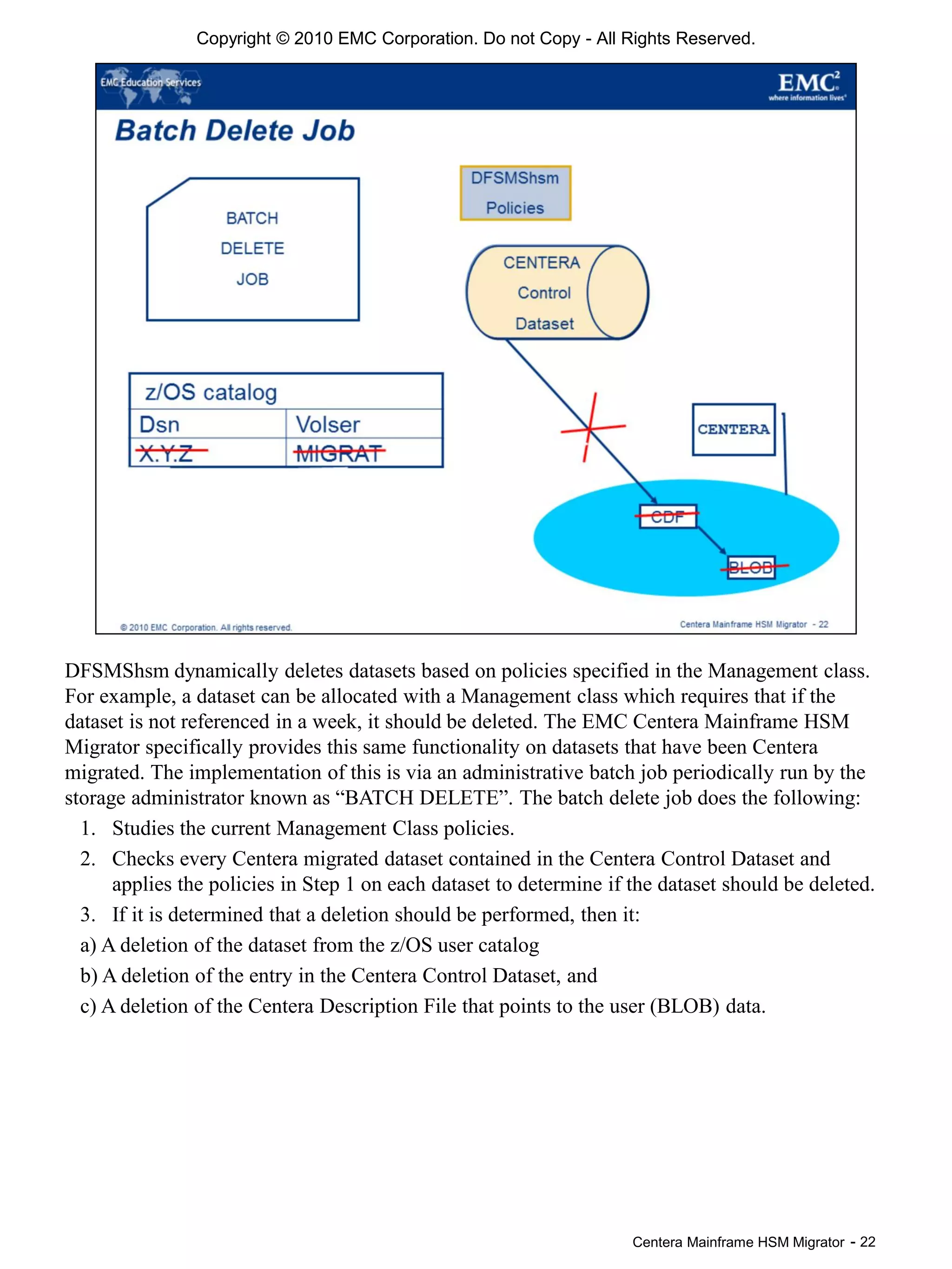Centera Mainframe HSM Migrator - 22
DFSMShsm dynamically deletes datasets based on policies specified in the Management class.
For example, a dataset can be allocated with a Management class which requires that if the
dataset is not referenced in a week, it should be deleted. The EMC Centera Mainframe HSM
Migrator specifically provides this same functionality on datasets that have been Centera
migrated. The implementation of this is via an administrative batch job periodically run by the
storage administrator known as “BATCH DELETE”. The batch delete job does the following:
1. Studies the current Management Class policies.
2. Checks every Centera migrated dataset contained in the Centera Control Dataset and
applies the policies in Step 1 on each dataset to determine if the dataset should be deleted.
3. If it is determined that a deletion should be performed, then it:
a) A deletion of the dataset from the z/OS user catalog
b) A deletion of the entry in the Centera Control Dataset, and
c) A deletion of the Centera Description File that points to the user (BLOB) data.
Copyright © 2010 EMC Corporation. Do not Copy - All Rights Reserved.
 