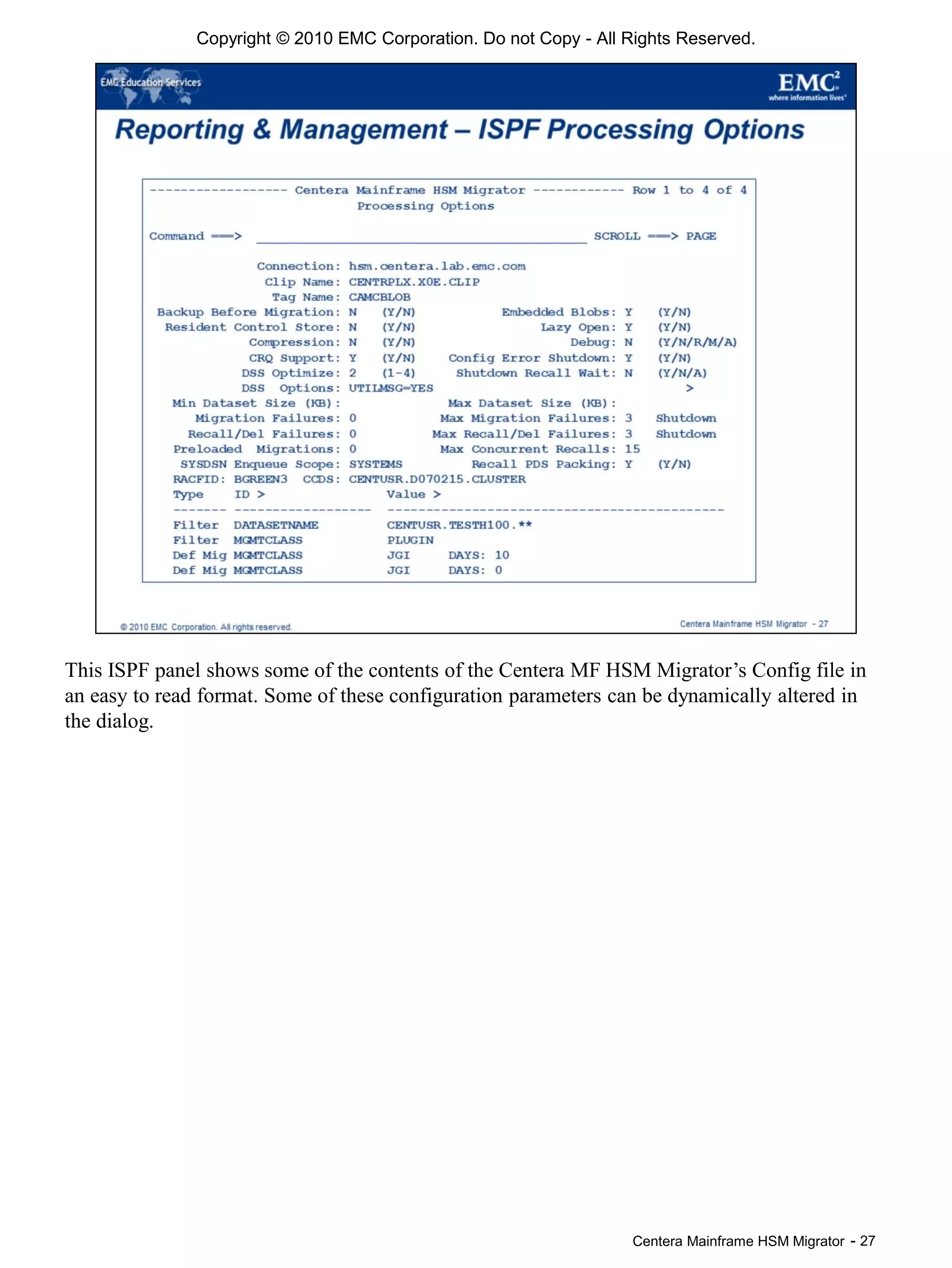 Centera Mainframe HSM Migrator - 27
This ISPF panel shows some of the contents of the Centera MF HSM Migrator’s Config file in
an easy to read format. Some of these configuration parameters can be dynamically altered in
the dialog.
Copyright © 2010 EMC Corporation. Do not Copy - All Rights Reserved.
 
