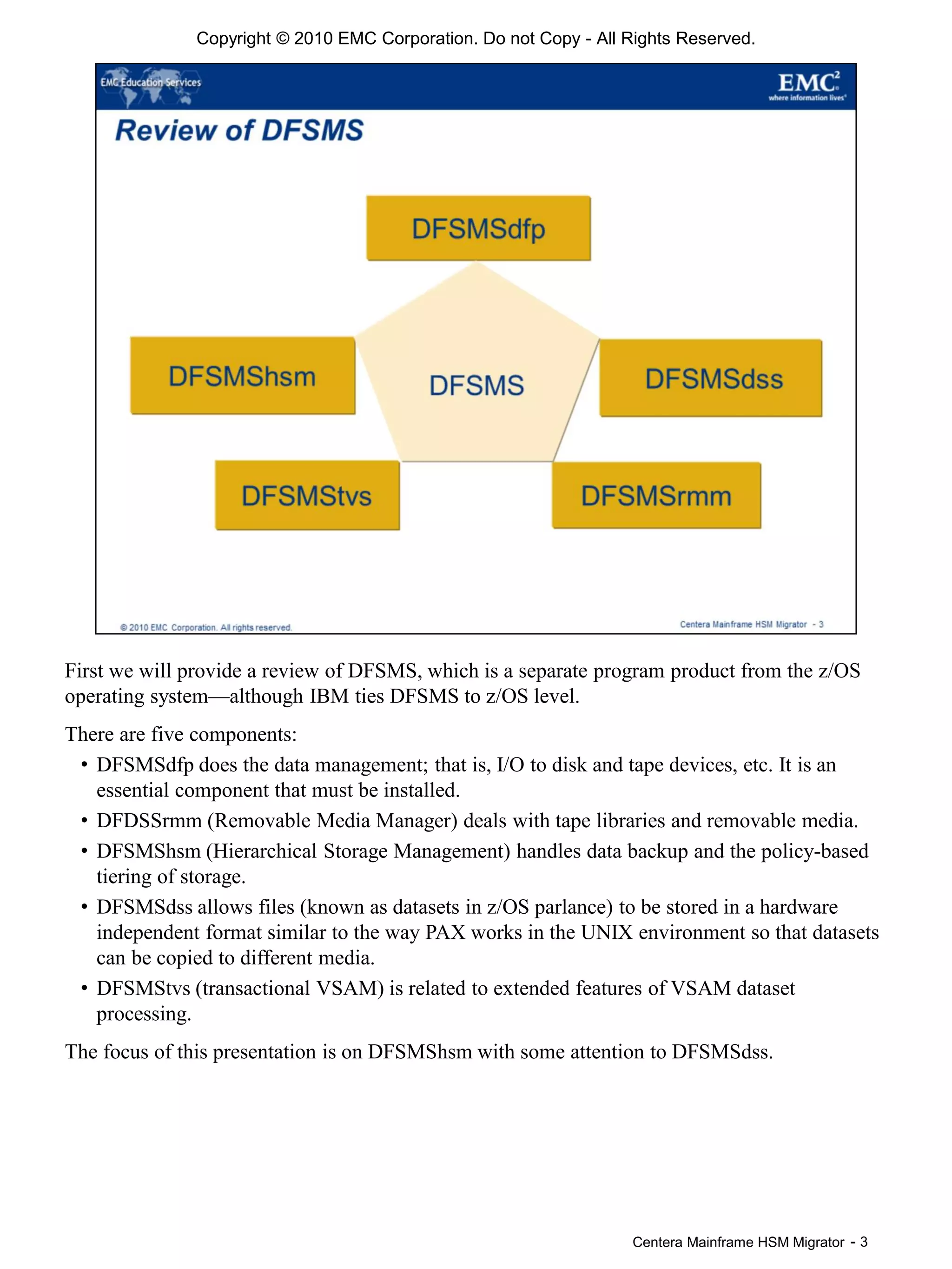 Centera Mainframe HSM Migrator - 3
First we will provide a review of DFSMS, which is a separate program product from the z/OS
operating system—although IBM ties DFSMS to z/OS level.
There are five components:
• DFSMSdfp does the data management; that is, I/O to disk and tape devices, etc. It is an
essential component that must be installed.
• DFDSSrmm (Removable Media Manager) deals with tape libraries and removable media.
• DFSMShsm (Hierarchical Storage Management) handles data backup and the policy-based
tiering of storage.
• DFSMSdss allows files (known as datasets in z/OS parlance) to be stored in a hardware
independent format similar to the way PAX works in the UNIX environment so that datasets
can be copied to different media.
• DFSMStvs (transactional VSAM) is related to extended features of VSAM dataset
processing.
The focus of this presentation is on DFSMShsm with some attention to DFSMSdss.
Copyright © 2010 EMC Corporation. Do not Copy - All Rights Reserved.
 