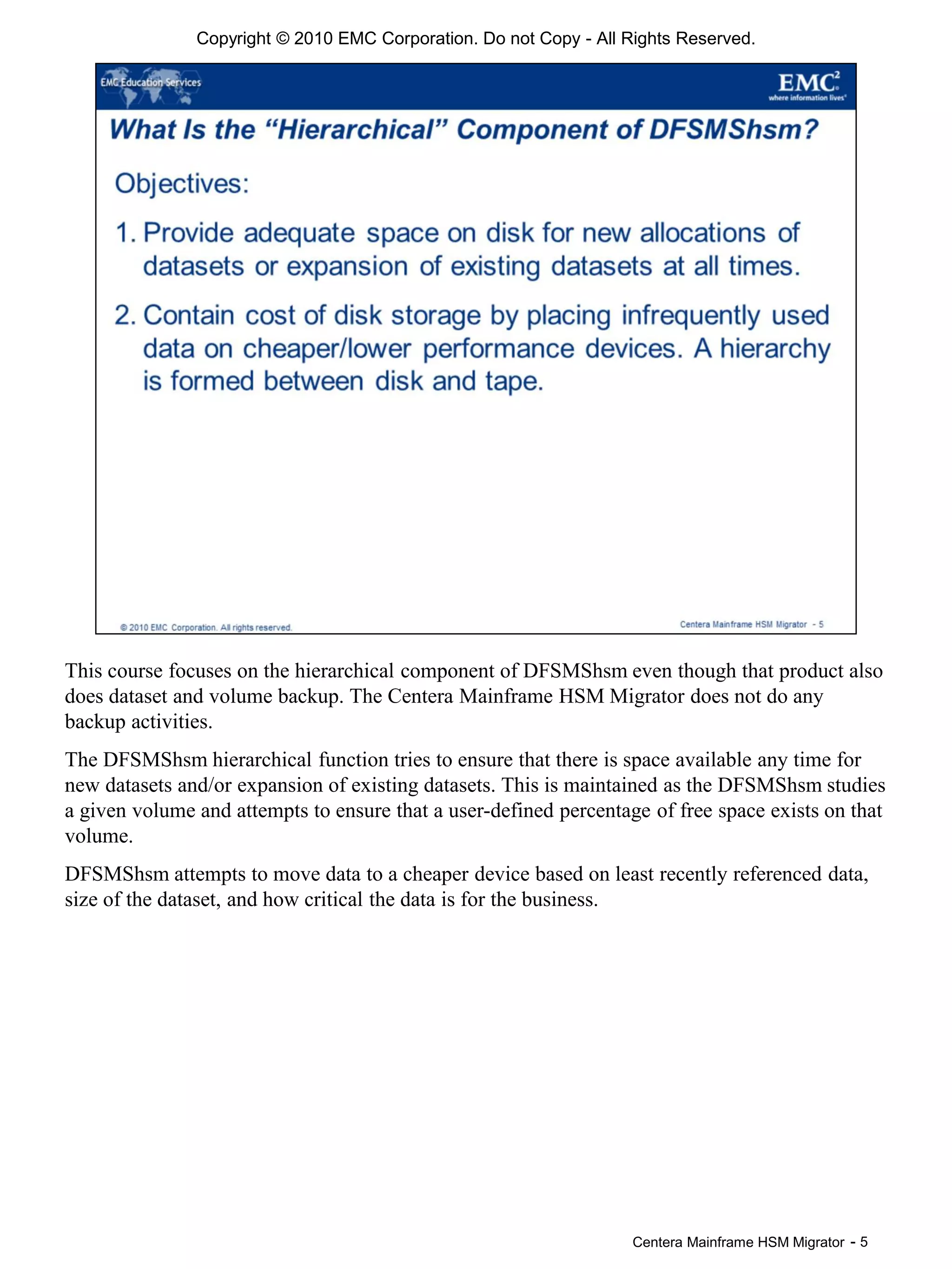 Centera Mainframe HSM Migrator - 5
This course focuses on the hierarchical component of DFSMShsm even though that product also
does dataset and volume backup. The Centera Mainframe HSM Migrator does not do any
backup activities.
The DFSMShsm hierarchical function tries to ensure that there is space available any time for
new datasets and/or expansion of existing datasets. This is maintained as the DFSMShsm studies
a given volume and attempts to ensure that a user-defined percentage of free space exists on that
volume.
DFSMShsm attempts to move data to a cheaper device based on least recently referenced data,
size of the dataset, and how critical the data is for the business.
Copyright © 2010 EMC Corporation. Do not Copy - All Rights Reserved.
 
