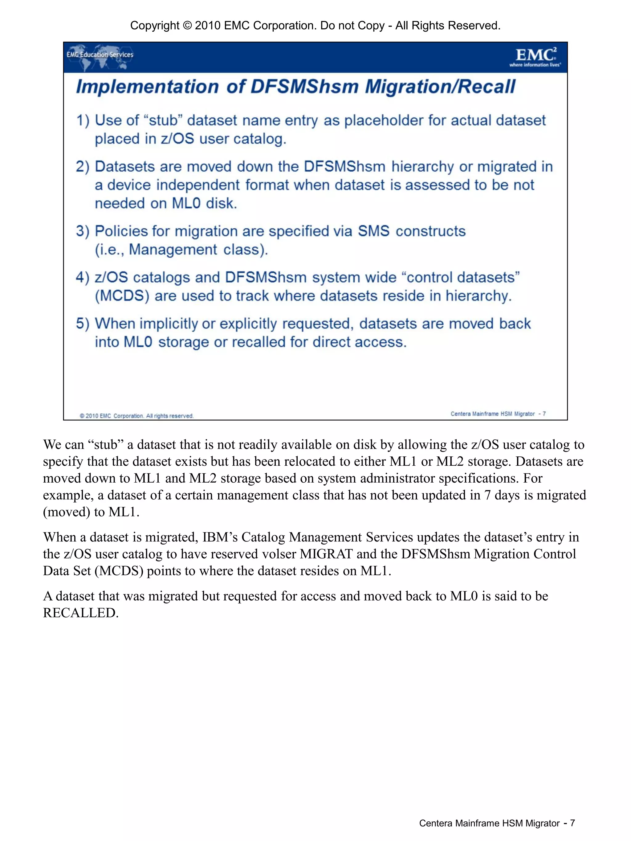 Centera Mainframe HSM Migrator - 7
We can “stub” a dataset that is not readily available on disk by allowing the z/OS user catalog to
specify that the dataset exists but has been relocated to either ML1 or ML2 storage. Datasets are
moved down to ML1 and ML2 storage based on system administrator specifications. For
example, a dataset of a certain management class that has not been updated in 7 days is migrated
(moved) to ML1.
When a dataset is migrated, IBM’s Catalog Management Services updates the dataset’s entry in
the z/OS user catalog to have reserved volser MIGRAT and the DFSMShsm Migration Control
Data Set (MCDS) points to where the dataset resides on ML1.
A dataset that was migrated but requested for access and moved back to ML0 is said to be
RECALLED.
Copyright © 2010 EMC Corporation. Do not Copy - All Rights Reserved.
 