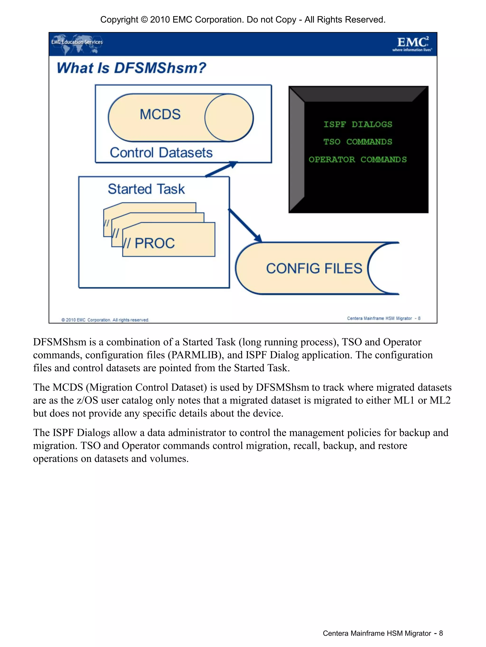 Centera Mainframe HSM Migrator - 8
DFSMShsm is a combination of a Started Task (long running process), TSO and Operator
commands, configuration files (PARMLIB), and ISPF Dialog application. The configuration
files and control datasets are pointed from the Started Task.
The MCDS (Migration Control Dataset) is used by DFSMShsm to track where migrated datasets
are as the z/OS user catalog only notes that a migrated dataset is migrated to either ML1 or ML2
but does not provide any specific details about the device.
The ISPF Dialogs allow a data administrator to control the management policies for backup and
migration. TSO and Operator commands control migration, recall, backup, and restore
operations on datasets and volumes.
Copyright © 2010 EMC Corporation. Do not Copy - All Rights Reserved.
 