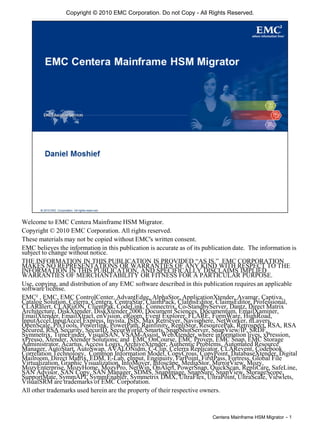 Centera Mainframe HSM Migrator - 1
Copyright © 2010 EMC Corporation. Do not Copy - All Rights Reserved.
Welcome to EMC Centera Mainframe HSM Migrator.
Copyright © 2010 EMC Corporation. All rights reserved.
These materials may not be copied without EMC's written consent.
EMC believes the information in this publication is accurate as of its publication date. The information is
subject to change without notice.
THE INFORMATION IN THIS PUBLICATION IS PROVIDED “AS IS.” EMC CORPORATION
MAKES NO REPRESENTATIONS OR WARRANTIES OF ANY KIND WITH RESPECT TO THE
INFORMATION IN THIS PUBLICATION, AND SPECIFICALLY DISCLAIMS IMPLIED
WARRANTIES OF MERCHANTABILITY OR FITNESS FOR A PARTICULAR PURPOSE.
Use, copying, and distribution of any EMC software described in this publication requires an applicable
software license.
EMC² , EMC, EMC ControlCenter, AdvantEdge, AlphaStor, ApplicationXtender, Avamar, Captiva,
Catalog Solution, Celerra, Centera, CentraStar, ClaimPack, ClaimsEditor, ClaimsEditor, Professional,
CLARalert, CLARiiON, ClientPak, CodeLink, Connectrix, Co-StandbyServer, Dantz, Direct Matrix
Architecture, DiskXtender, DiskXtender 2000, Document Sciences, Documentum, EmailXaminer,
EmailXtender, EmailXtract, enVision, eRoom, Event Explorer, FLARE, FormWare, HighRoad,
InputAccel,InputAccel Express, Invista, ISIS, Max Retriever, Navisphere, NetWorker, nLayers,
OpenScale, PixTools, Powerlink, PowerPath, Rainfinity, RepliStor, ResourcePak, Retrospect, RSA, RSA
Secured, RSA Security, SecurID, SecurWorld, Smarts, SnapShotServer, SnapView/IP, SRDF,
Symmetrix, TimeFinder, VisualSAN, VSAM-Assist, WebXtender, where information lives, xPression,
xPresso, Xtender, Xtender Solutions; and EMC OnCourse, EMC Proven, EMC Snap, EMC Storage
Administrator, Acartus, Access Logix, ArchiveXtender, Authentic Problems, Automated Resource
Manager, AutoStart, AutoSwap, AVALONidm, C-Clip, Celerra Replicator, CLARevent, Codebook
Correlation Technology, Common Information Model, CopyCross, CopyPoint, DatabaseXtender, Digital
Mailroom, Direct Matrix, EDM, E-Lab, eInput, Enginuity, FarPoint, FirstPass, Fortress, Global File
Virtualization, Graphic Visualization, InfoMover, Infoscape, MediaStor, MirrorView, Mozy,
MozyEnterprise, MozyHome, MozyPro, NetWin, OnAlert, PowerSnap, QuickScan, RepliCare, SafeLine,
SAN Advisor, SAN Copy, SAN Manager, SDMS, SnapImage, SnapSure, SnapView, StorageScope,
SupportMate, SymmAPI, SymmEnabler, Symmetrix DMX, UltraFlex, UltraPoint, UltraScale, Viewlets,
VisualSRM are trademarks of EMC Corporation.
All other trademarks used herein are the property of their respective owners.
 