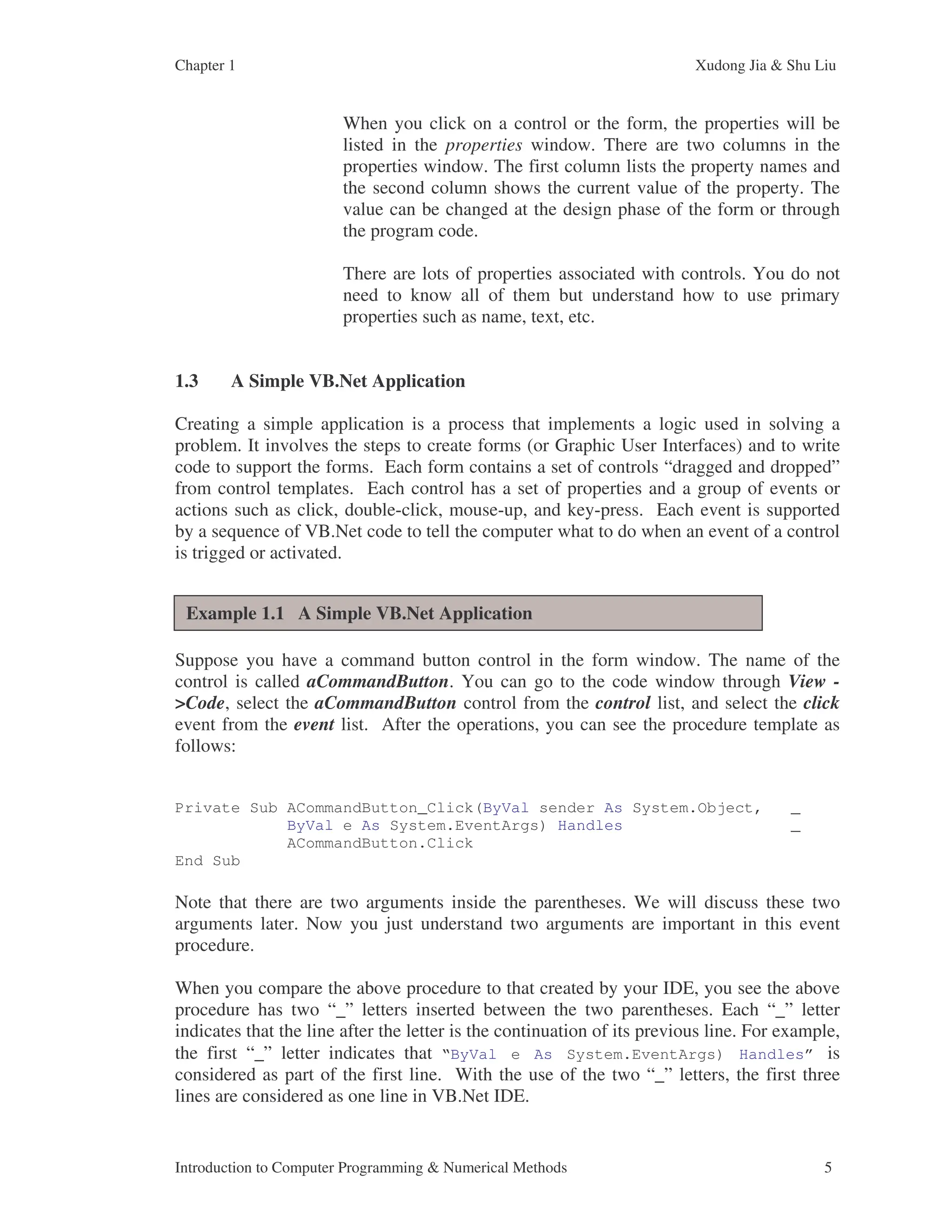 Chapter 1 Xudong Jia & Shu Liu Introduction to Computer Programming & Numerical Methods 5 When you click on a control or the form, the properties will be listed in the properties window. There are two columns in the properties window. The first column lists the property names and the second column shows the current value of the property. The value can be changed at the design phase of the form or through the program code. There are lots of properties associated with controls. You do not need to know all of them but understand how to use primary properties such as name, text, etc. 1.3 A Simple VB.Net Application Creating a simple application is a process that implements a logic used in solving a problem. It involves the steps to create forms (or Graphic User Interfaces) and to write code to support the forms. Each form contains a set of controls “dragged and dropped” from control templates. Each control has a set of properties and a group of events or actions such as click, double-click, mouse-up, and key-press. Each event is supported by a sequence of VB.Net code to tell the computer what to do when an event of a control is trigged or activated. Suppose you have a command button control in the form window. The name of the control is called aCommandButton. You can go to the code window through View - >Code, select the aCommandButton control from the control list, and select the click event from the event list. After the operations, you can see the procedure template as follows: Private Sub ACommandButton_Click(ByVal sender As System.Object, _ ByVal e As System.EventArgs) Handles _ ACommandButton.Click End Sub Note that there are two arguments inside the parentheses. We will discuss these two arguments later. Now you just understand two arguments are important in this event procedure. When you compare the above procedure to that created by your IDE, you see the above procedure has two “_” letters inserted between the two parentheses. Each “_” letter indicates that the line after the letter is the continuation of its previous line. For example, the first “_” letter indicates that “ByVal e As System.EventArgs) Handles” is considered as part of the first line. With the use of the two “_” letters, the first three lines are considered as one line in VB.Net IDE. Example 1.1 A Simple VB.Net Application 