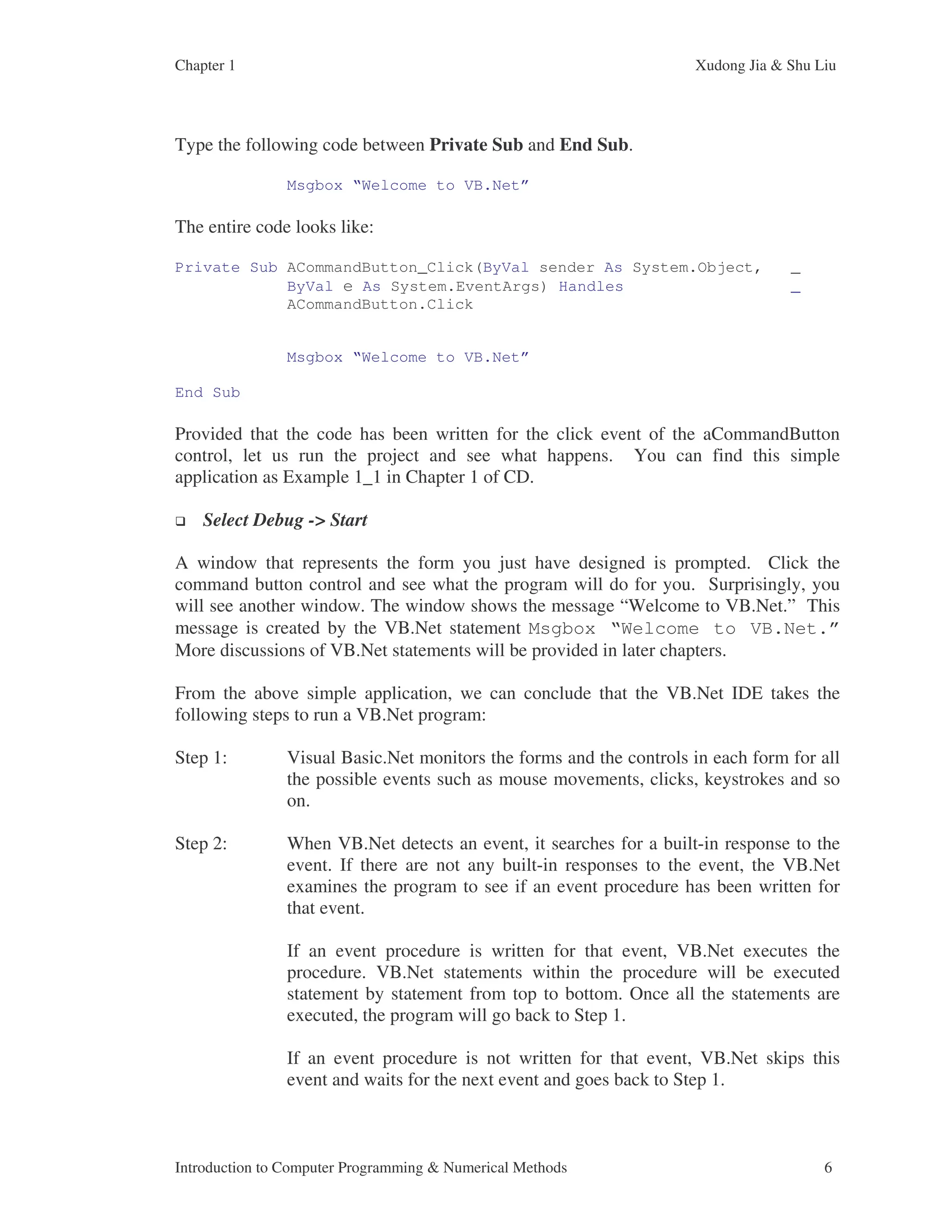 Chapter 1 Xudong Jia & Shu Liu Introduction to Computer Programming & Numerical Methods 6 Type the following code between Private Sub and End Sub. Msgbox “Welcome to VB.Net” The entire code looks like: Private Sub ACommandButton_Click(ByVal sender As System.Object, _ ByVal e As System.EventArgs) Handles _ ACommandButton.Click Msgbox “Welcome to VB.Net” End Sub Provided that the code has been written for the click event of the aCommandButton control, let us run the project and see what happens. You can find this simple application as Example 1_1 in Chapter 1 of CD. Select Debug -> Start A window that represents the form you just have designed is prompted. Click the command button control and see what the program will do for you. Surprisingly, you will see another window. The window shows the message “Welcome to VB.Net.” This message is created by the VB.Net statement Msgbox “Welcome to VB.Net.” More discussions of VB.Net statements will be provided in later chapters. From the above simple application, we can conclude that the VB.Net IDE takes the following steps to run a VB.Net program: Step 1: Visual Basic.Net monitors the forms and the controls in each form for all the possible events such as mouse movements, clicks, keystrokes and so on. Step 2: When VB.Net detects an event, it searches for a built-in response to the event. If there are not any built-in responses to the event, the VB.Net examines the program to see if an event procedure has been written for that event. If an event procedure is written for that event, VB.Net executes the procedure. VB.Net statements within the procedure will be executed statement by statement from top to bottom. Once all the statements are executed, the program will go back to Step 1. If an event procedure is not written for that event, VB.Net skips this event and waits for the next event and goes back to Step 1. 