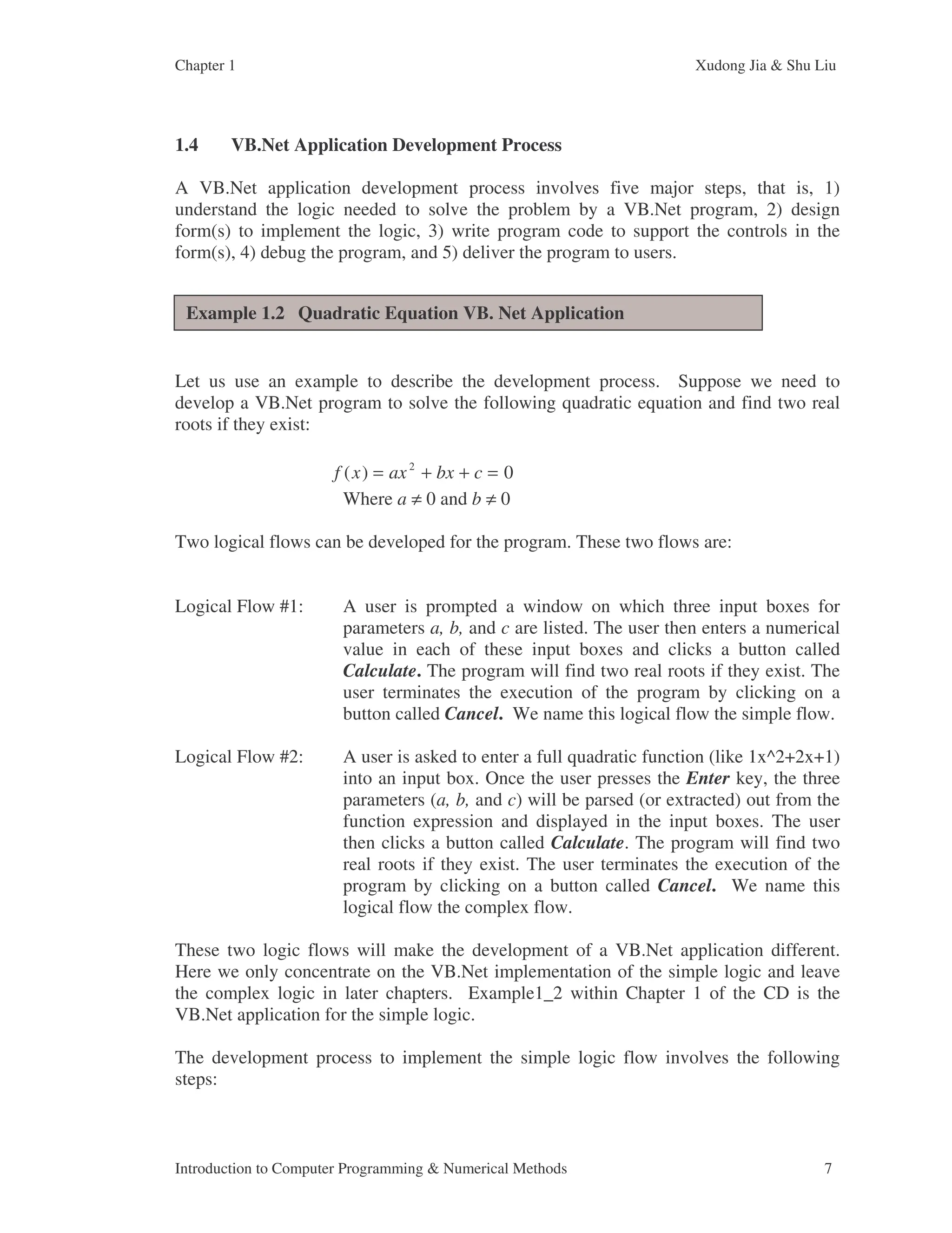 Chapter 1 Xudong Jia & Shu Liu Introduction to Computer Programming & Numerical Methods 7 1.4 VB.Net Application Development Process A VB.Net application development process involves five major steps, that is, 1) understand the logic needed to solve the problem by a VB.Net program, 2) design form(s) to implement the logic, 3) write program code to support the controls in the form(s), 4) debug the program, and 5) deliver the program to users. Let us use an example to describe the development process. Suppose we need to develop a VB.Net program to solve the following quadratic equation and find two real roots if they exist: Where a ≠ 0 and b ≠ 0 Two logical flows can be developed for the program. These two flows are: Logical Flow #1: A user is prompted a window on which three input boxes for parameters a, b, and c are listed. The user then enters a numerical value in each of these input boxes and clicks a button called Calculate. The program will find two real roots if they exist. The user terminates the execution of the program by clicking on a button called Cancel. We name this logical flow the simple flow. Logical Flow #2: A user is asked to enter a full quadratic function (like 1x^2+2x+1) into an input box. Once the user presses the Enter key, the three parameters (a, b, and c) will be parsed (or extracted) out from the function expression and displayed in the input boxes. The user then clicks a button called Calculate. The program will find two real roots if they exist. The user terminates the execution of the program by clicking on a button called Cancel. We name this logical flow the complex flow. These two logic flows will make the development of a VB.Net application different. Here we only concentrate on the VB.Net implementation of the simple logic and leave the complex logic in later chapters. Example1_2 within Chapter 1 of the CD is the VB.Net application for the simple logic. The development process to implement the simple logic flow involves the following steps: f x ax bx c ( ) = + + = 2 0 Example 1.2 Quadratic Equation VB. Net Application 