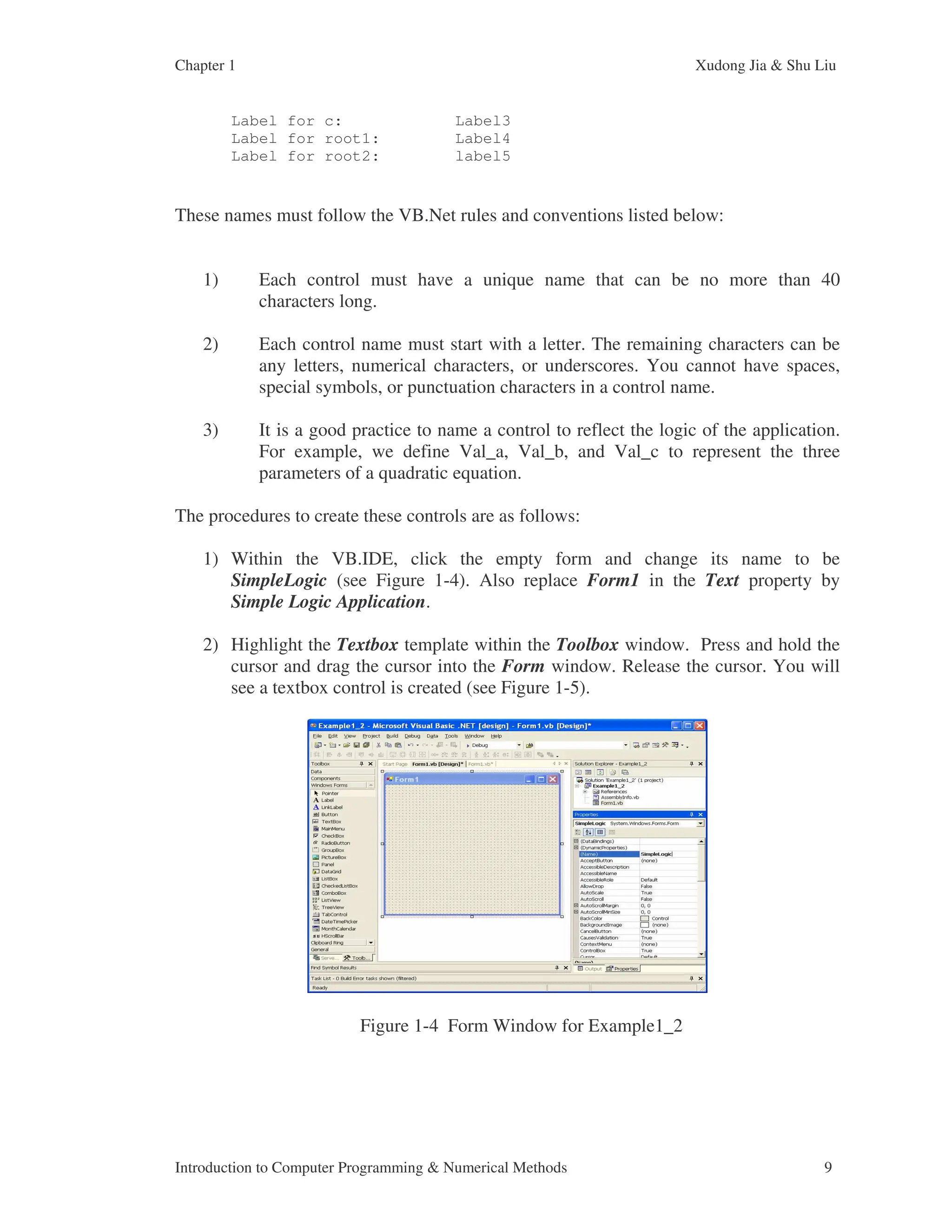 Chapter 1 Xudong Jia & Shu Liu Introduction to Computer Programming & Numerical Methods 9 Label for c: Label3 Label for root1: Label4 Label for root2: label5 These names must follow the VB.Net rules and conventions listed below: 1) Each control must have a unique name that can be no more than 40 characters long. 2) Each control name must start with a letter. The remaining characters can be any letters, numerical characters, or underscores. You cannot have spaces, special symbols, or punctuation characters in a control name. 3) It is a good practice to name a control to reflect the logic of the application. For example, we define Val_a, Val_b, and Val_c to represent the three parameters of a quadratic equation. The procedures to create these controls are as follows: 1) Within the VB.IDE, click the empty form and change its name to be SimpleLogic (see Figure 1-4). Also replace Form1 in the Text property by Simple Logic Application. 2) Highlight the Textbox template within the Toolbox window. Press and hold the cursor and drag the cursor into the Form window. Release the cursor. You will see a textbox control is created (see Figure 1-5). Figure 1-4 Form Window for Example1_2 