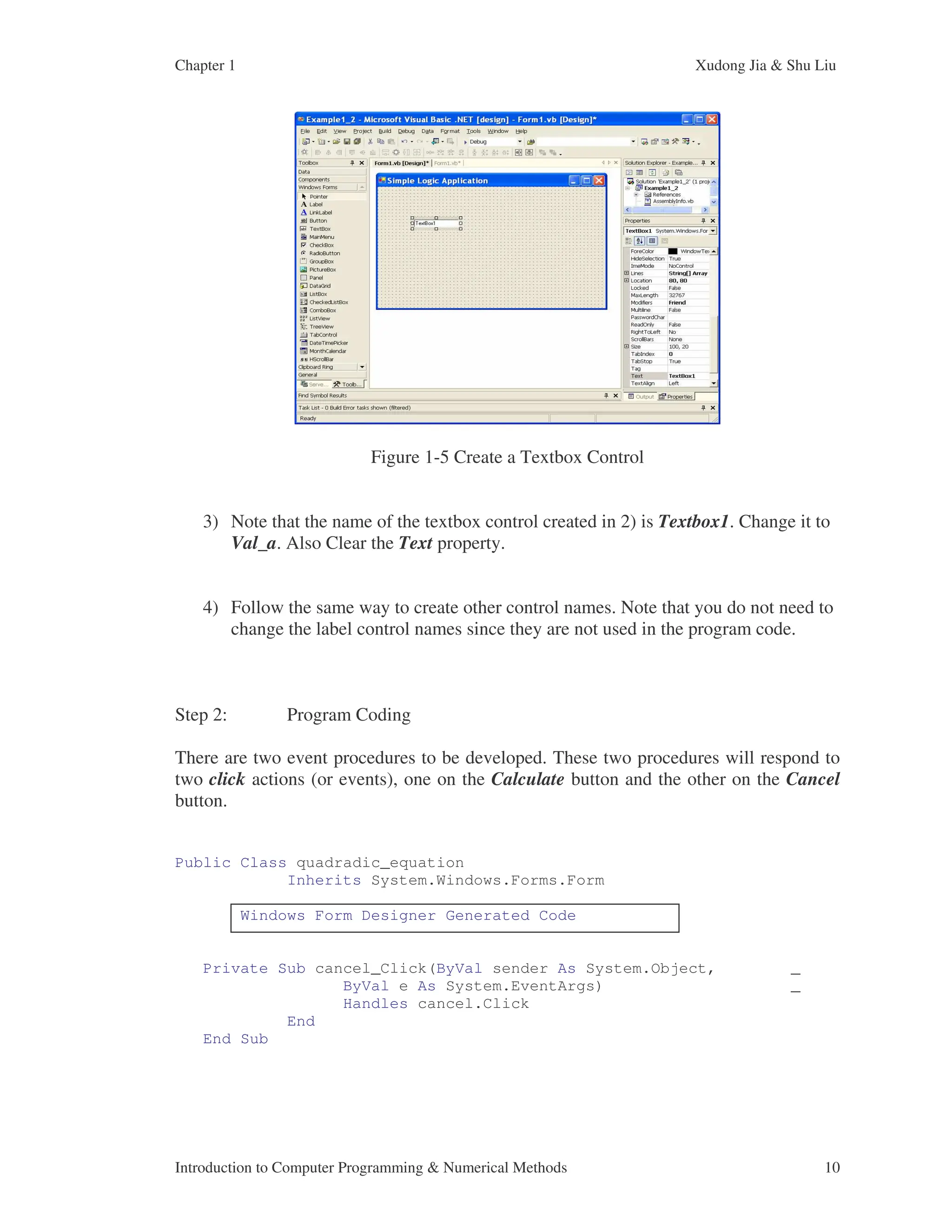 Chapter 1 Xudong Jia & Shu Liu Introduction to Computer Programming & Numerical Methods 10 Figure 1-5 Create a Textbox Control 3) Note that the name of the textbox control created in 2) is Textbox1. Change it to Val_a. Also Clear the Text property. 4) Follow the same way to create other control names. Note that you do not need to change the label control names since they are not used in the program code. Step 2: Program Coding There are two event procedures to be developed. These two procedures will respond to two click actions (or events), one on the Calculate button and the other on the Cancel button. Public Class quadradic_equation Inherits System.Windows.Forms.Form Windows Form Designer Generated Code Private Sub cancel_Click(ByVal sender As System.Object, _ ByVal e As System.EventArgs) _ Handles cancel.Click End End Sub 