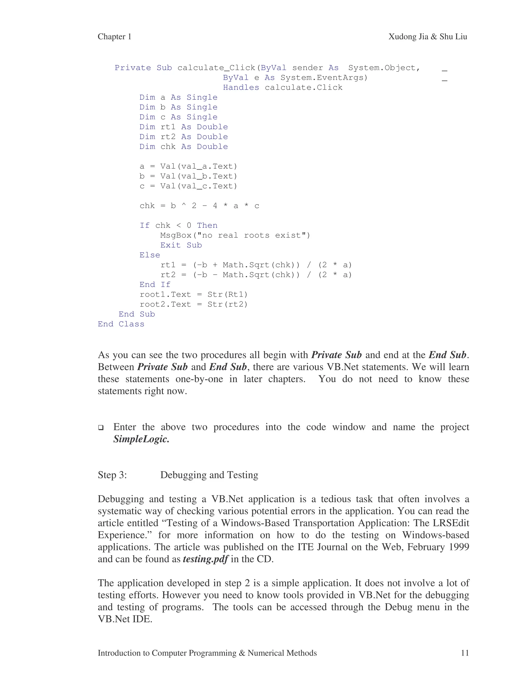 Chapter 1 Xudong Jia & Shu Liu Introduction to Computer Programming & Numerical Methods 11 Private Sub calculate_Click(ByVal sender As System.Object, _ ByVal e As System.EventArgs) _ Handles calculate.Click Dim a As Single Dim b As Single Dim c As Single Dim rt1 As Double Dim rt2 As Double Dim chk As Double a = Val(val_a.Text) b = Val(val_b.Text) c = Val(val_c.Text) chk = b ^ 2 - 4 * a * c If chk < 0 Then MsgBox("no real roots exist") Exit Sub Else rt1 = (-b + Math.Sqrt(chk)) / (2 * a) rt2 = (-b - Math.Sqrt(chk)) / (2 * a) End If root1.Text = Str(Rt1) root2.Text = Str(rt2) End Sub End Class As you can see the two procedures all begin with Private Sub and end at the End Sub. Between Private Sub and End Sub, there are various VB.Net statements. We will learn these statements one-by-one in later chapters. You do not need to know these statements right now. Enter the above two procedures into the code window and name the project SimpleLogic. Step 3: Debugging and Testing Debugging and testing a VB.Net application is a tedious task that often involves a systematic way of checking various potential errors in the application. You can read the article entitled “Testing of a Windows-Based Transportation Application: The LRSEdit Experience.” for more information on how to do the testing on Windows-based applications. The article was published on the ITE Journal on the Web, February 1999 and can be found as testing.pdf in the CD. The application developed in step 2 is a simple application. It does not involve a lot of testing efforts. However you need to know tools provided in VB.Net for the debugging and testing of programs. The tools can be accessed through the Debug menu in the VB.Net IDE. 
