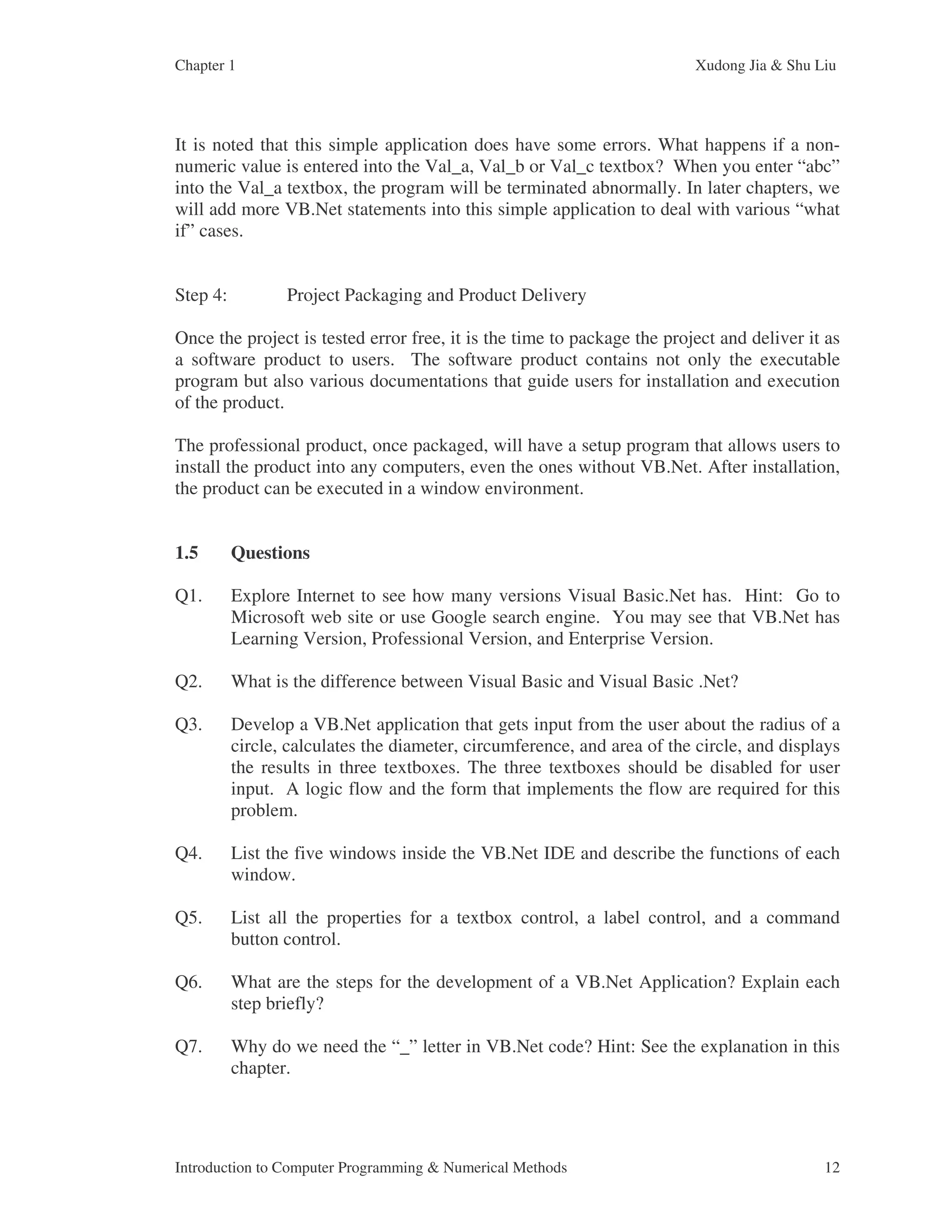 Chapter 1 Xudong Jia & Shu Liu Introduction to Computer Programming & Numerical Methods 12 It is noted that this simple application does have some errors. What happens if a non- numeric value is entered into the Val_a, Val_b or Val_c textbox? When you enter “abc” into the Val_a textbox, the program will be terminated abnormally. In later chapters, we will add more VB.Net statements into this simple application to deal with various “what if” cases. Step 4: Project Packaging and Product Delivery Once the project is tested error free, it is the time to package the project and deliver it as a software product to users. The software product contains not only the executable program but also various documentations that guide users for installation and execution of the product. The professional product, once packaged, will have a setup program that allows users to install the product into any computers, even the ones without VB.Net. After installation, the product can be executed in a window environment. 1.5 Questions Q1. Explore Internet to see how many versions Visual Basic.Net has. Hint: Go to Microsoft web site or use Google search engine. You may see that VB.Net has Learning Version, Professional Version, and Enterprise Version. Q2. What is the difference between Visual Basic and Visual Basic .Net? Q3. Develop a VB.Net application that gets input from the user about the radius of a circle, calculates the diameter, circumference, and area of the circle, and displays the results in three textboxes. The three textboxes should be disabled for user input. A logic flow and the form that implements the flow are required for this problem. Q4. List the five windows inside the VB.Net IDE and describe the functions of each window. Q5. List all the properties for a textbox control, a label control, and a command button control. Q6. What are the steps for the development of a VB.Net Application? Explain each step briefly? Q7. Why do we need the “_” letter in VB.Net code? Hint: See the explanation in this chapter. 