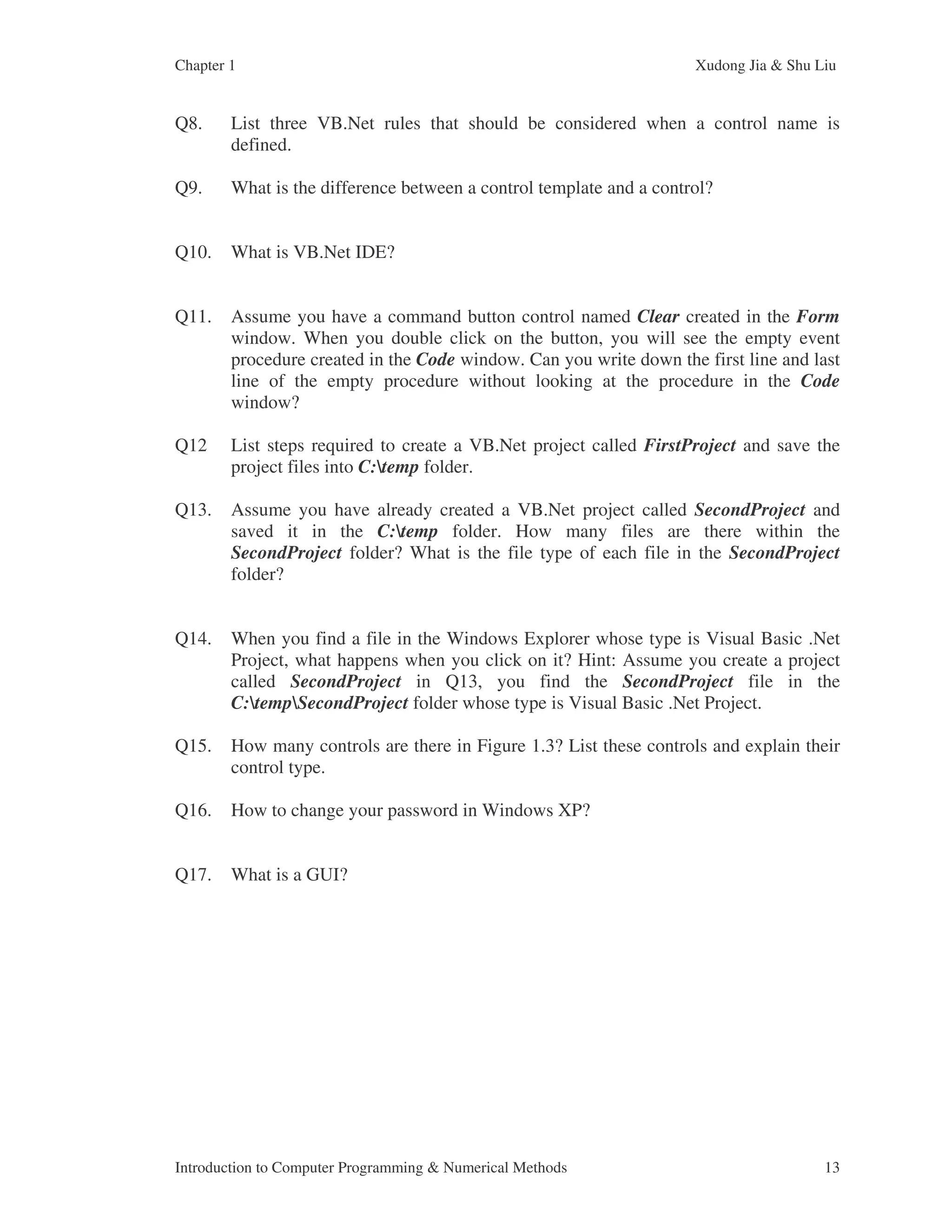 Chapter 1 Xudong Jia & Shu Liu Introduction to Computer Programming & Numerical Methods 13 Q8. List three VB.Net rules that should be considered when a control name is defined. Q9. What is the difference between a control template and a control? Q10. What is VB.Net IDE? Q11. Assume you have a command button control named Clear created in the Form window. When you double click on the button, you will see the empty event procedure created in the Code window. Can you write down the first line and last line of the empty procedure without looking at the procedure in the Code window? Q12 List steps required to create a VB.Net project called FirstProject and save the project files into C:temp folder. Q13. Assume you have already created a VB.Net project called SecondProject and saved it in the C:temp folder. How many files are there within the SecondProject folder? What is the file type of each file in the SecondProject folder? Q14. When you find a file in the Windows Explorer whose type is Visual Basic .Net Project, what happens when you click on it? Hint: Assume you create a project called SecondProject in Q13, you find the SecondProject file in the C:tempSecondProject folder whose type is Visual Basic .Net Project. Q15. How many controls are there in Figure 1.3? List these controls and explain their control type. Q16. How to change your password in Windows XP? Q17. What is a GUI? 