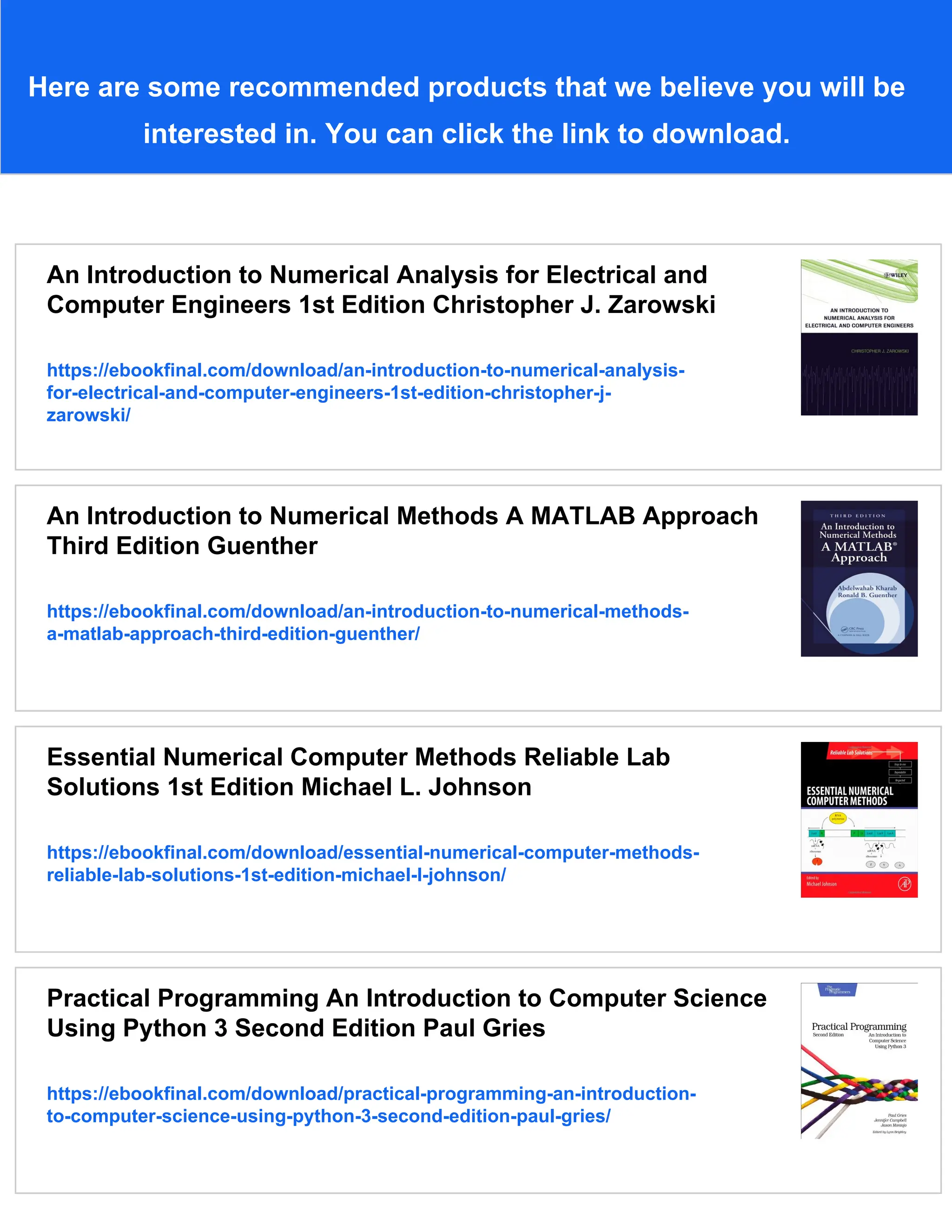 Here are some recommended products that we believe you will be interested in. You can click the link to download. An Introduction to Numerical Analysis for Electrical and Computer Engineers 1st Edition Christopher J. Zarowski https://ebookfinal.com/download/an-introduction-to-numerical-analysis- for-electrical-and-computer-engineers-1st-edition-christopher-j- zarowski/ An Introduction to Numerical Methods A MATLAB Approach Third Edition Guenther https://ebookfinal.com/download/an-introduction-to-numerical-methods- a-matlab-approach-third-edition-guenther/ Essential Numerical Computer Methods Reliable Lab Solutions 1st Edition Michael L. Johnson https://ebookfinal.com/download/essential-numerical-computer-methods- reliable-lab-solutions-1st-edition-michael-l-johnson/ Practical Programming An Introduction to Computer Science Using Python 3 Second Edition Paul Gries https://ebookfinal.com/download/practical-programming-an-introduction- to-computer-science-using-python-3-second-edition-paul-gries/ 