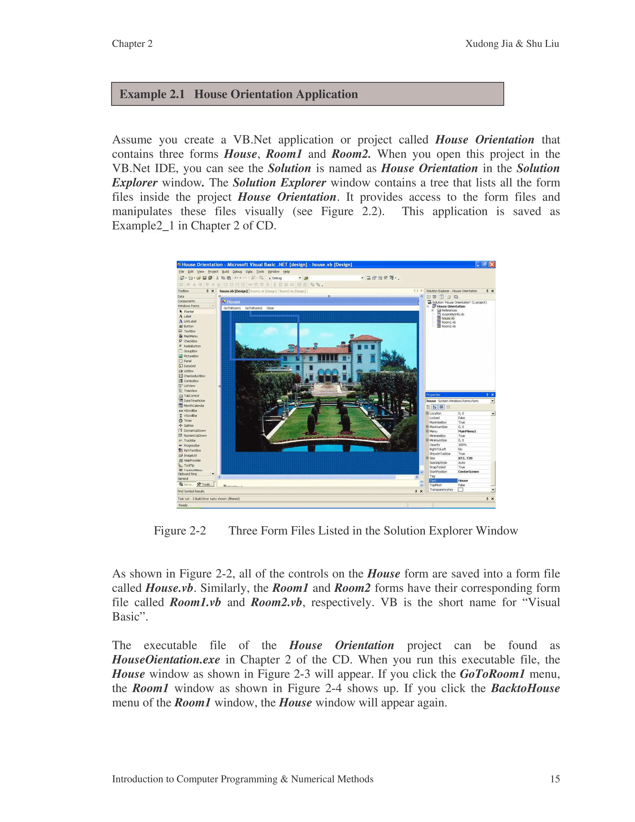 Chapter 2 Xudong Jia & Shu Liu Introduction to Computer Programming & Numerical Methods 15 Assume you create a VB.Net application or project called House Orientation that contains three forms House, Room1 and Room2. When you open this project in the VB.Net IDE, you can see the Solution is named as House Orientation in the Solution Explorer window. The Solution Explorer window contains a tree that lists all the form files inside the project House Orientation. It provides access to the form files and manipulates these files visually (see Figure 2.2). This application is saved as Example2_1 in Chapter 2 of CD. Figure 2-2 Three Form Files Listed in the Solution Explorer Window As shown in Figure 2-2, all of the controls on the House form are saved into a form file called House.vb. Similarly, the Room1 and Room2 forms have their corresponding form file called Room1.vb and Room2.vb, respectively. VB is the short name for “Visual Basic”. The executable file of the House Orientation project can be found as HouseOientation.exe in Chapter 2 of the CD. When you run this executable file, the House window as shown in Figure 2-3 will appear. If you click the GoToRoom1 menu, the Room1 window as shown in Figure 2-4 shows up. If you click the BacktoHouse menu of the Room1 window, the House window will appear again. Example 2.1 House Orientation Application 