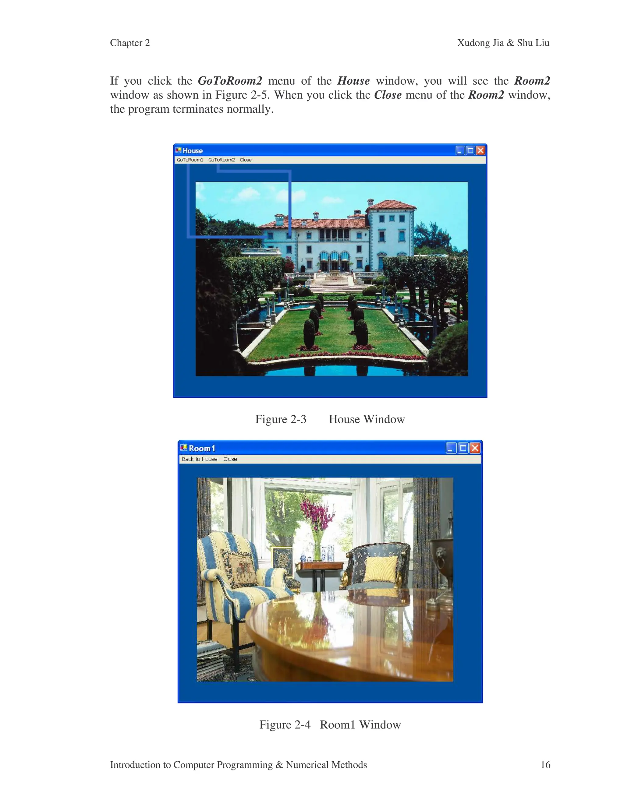 Chapter 2 Xudong Jia & Shu Liu Introduction to Computer Programming & Numerical Methods 16 If you click the GoToRoom2 menu of the House window, you will see the Room2 window as shown in Figure 2-5. When you click the Close menu of the Room2 window, the program terminates normally. Figure 2-3 House Window Figure 2-4 Room1 Window 