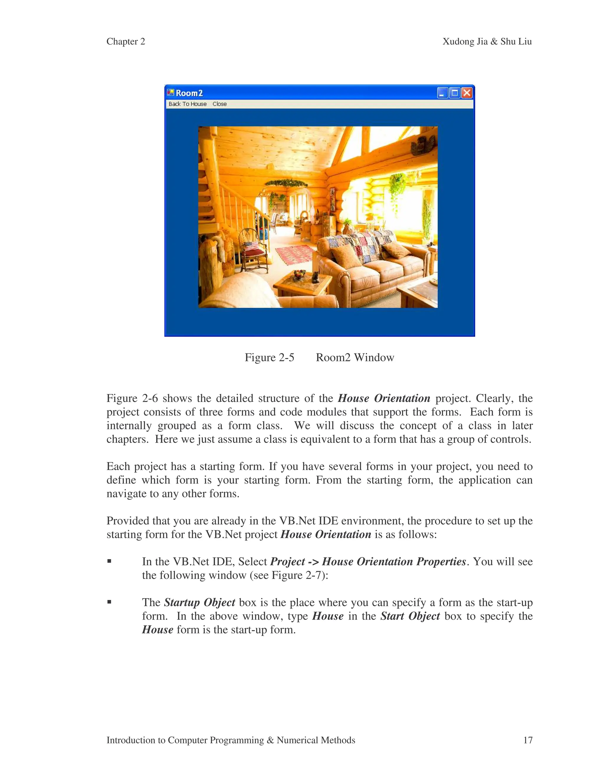 Chapter 2 Xudong Jia & Shu Liu Introduction to Computer Programming & Numerical Methods 17 Figure 2-5 Room2 Window Figure 2-6 shows the detailed structure of the House Orientation project. Clearly, the project consists of three forms and code modules that support the forms. Each form is internally grouped as a form class. We will discuss the concept of a class in later chapters. Here we just assume a class is equivalent to a form that has a group of controls. Each project has a starting form. If you have several forms in your project, you need to define which form is your starting form. From the starting form, the application can navigate to any other forms. Provided that you are already in the VB.Net IDE environment, the procedure to set up the starting form for the VB.Net project House Orientation is as follows: In the VB.Net IDE, Select Project -> House Orientation Properties. You will see the following window (see Figure 2-7): The Startup Object box is the place where you can specify a form as the start-up form. In the above window, type House in the Start Object box to specify the House form is the start-up form. 