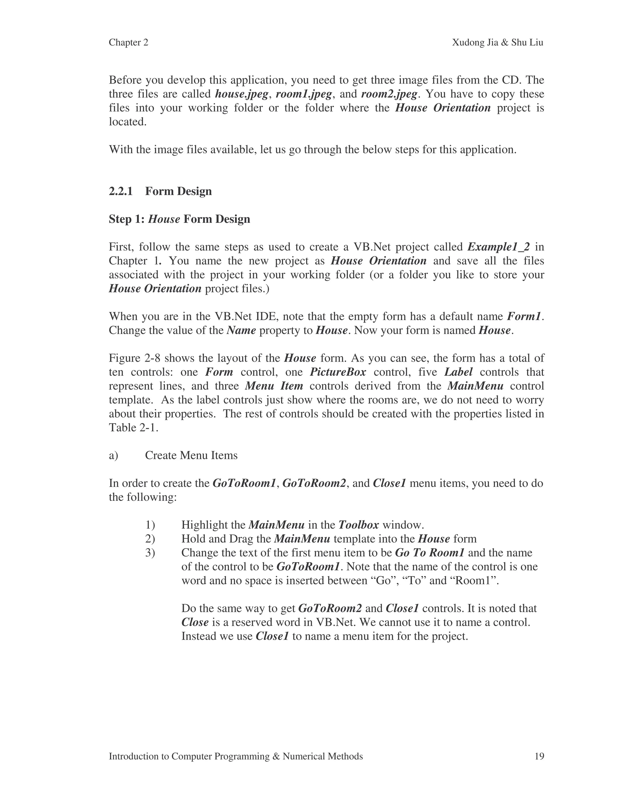 Chapter 2 Xudong Jia & Shu Liu Introduction to Computer Programming & Numerical Methods 19 Before you develop this application, you need to get three image files from the CD. The three files are called house.jpeg, room1.jpeg, and room2.jpeg. You have to copy these files into your working folder or the folder where the House Orientation project is located. With the image files available, let us go through the below steps for this application. 2.2.1 Form Design Step 1: House Form Design First, follow the same steps as used to create a VB.Net project called Example1_2 in Chapter 1. You name the new project as House Orientation and save all the files associated with the project in your working folder (or a folder you like to store your House Orientation project files.) When you are in the VB.Net IDE, note that the empty form has a default name Form1. Change the value of the Name property to House. Now your form is named House. Figure 2-8 shows the layout of the House form. As you can see, the form has a total of ten controls: one Form control, one PictureBox control, five Label controls that represent lines, and three Menu Item controls derived from the MainMenu control template. As the label controls just show where the rooms are, we do not need to worry about their properties. The rest of controls should be created with the properties listed in Table 2-1. a) Create Menu Items In order to create the GoToRoom1, GoToRoom2, and Close1 menu items, you need to do the following: 1) Highlight the MainMenu in the Toolbox window. 2) Hold and Drag the MainMenu template into the House form 3) Change the text of the first menu item to be Go To Room1 and the name of the control to be GoToRoom1. Note that the name of the control is one word and no space is inserted between “Go”, “To” and “Room1”. Do the same way to get GoToRoom2 and Close1 controls. It is noted that Close is a reserved word in VB.Net. We cannot use it to name a control. Instead we use Close1 to name a menu item for the project. 